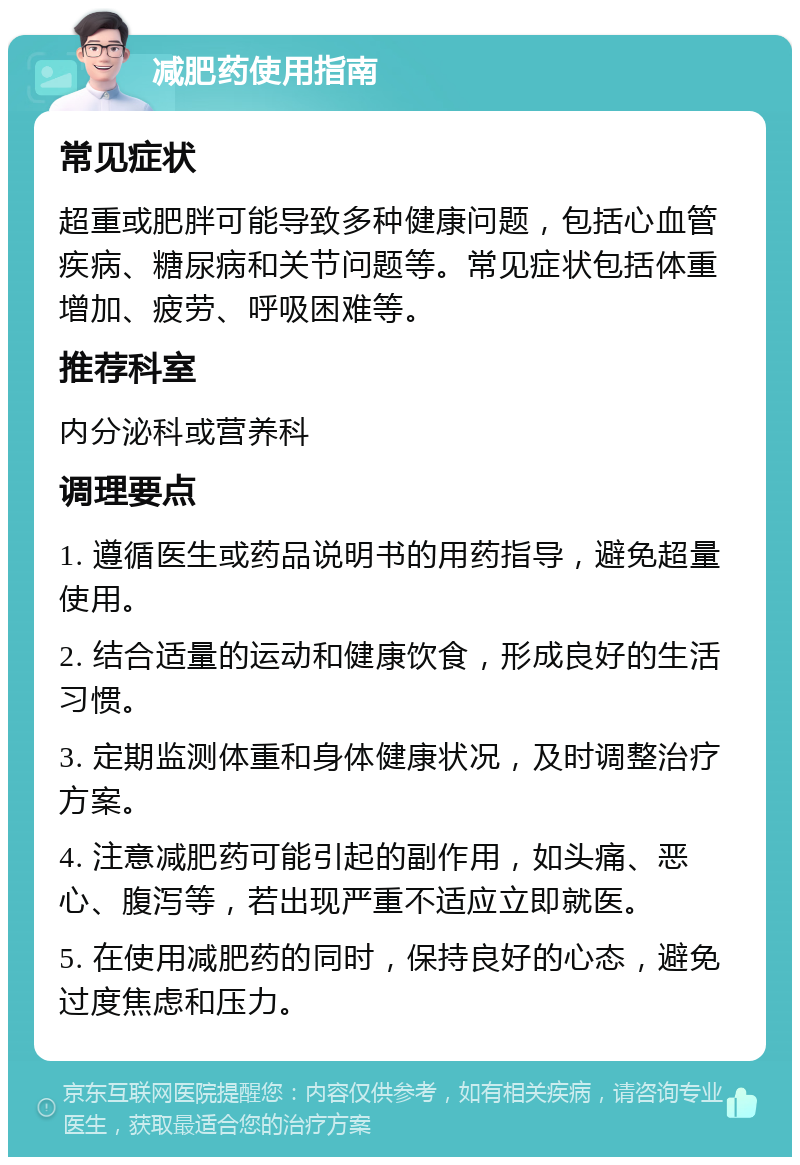 减肥药使用指南 常见症状 超重或肥胖可能导致多种健康问题，包括心血管疾病、糖尿病和关节问题等。常见症状包括体重增加、疲劳、呼吸困难等。 推荐科室 内分泌科或营养科 调理要点 1. 遵循医生或药品说明书的用药指导，避免超量使用。 2. 结合适量的运动和健康饮食，形成良好的生活习惯。 3. 定期监测体重和身体健康状况，及时调整治疗方案。 4. 注意减肥药可能引起的副作用，如头痛、恶心、腹泻等，若出现严重不适应立即就医。 5. 在使用减肥药的同时，保持良好的心态，避免过度焦虑和压力。