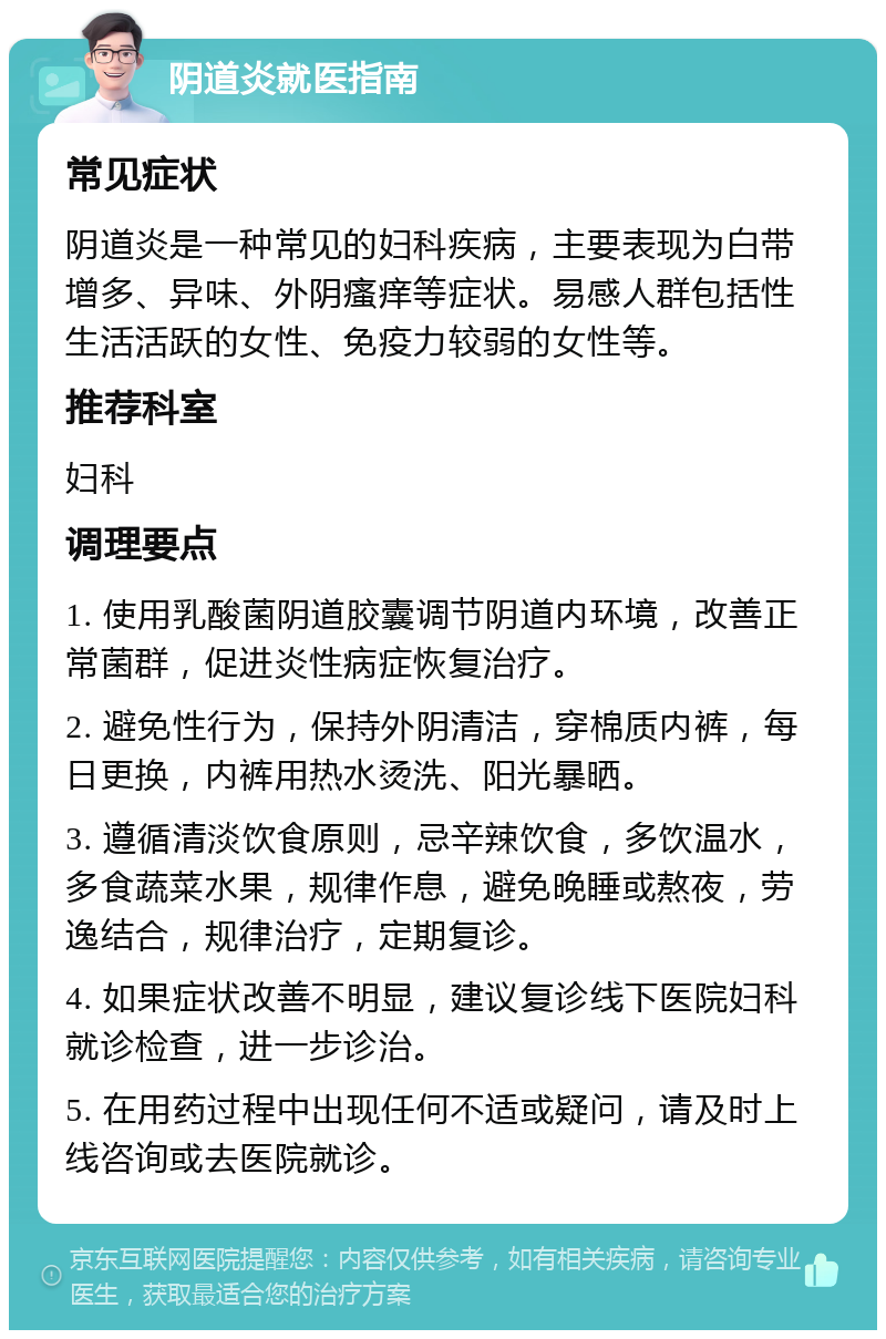 阴道炎就医指南 常见症状 阴道炎是一种常见的妇科疾病，主要表现为白带增多、异味、外阴瘙痒等症状。易感人群包括性生活活跃的女性、免疫力较弱的女性等。 推荐科室 妇科 调理要点 1. 使用乳酸菌阴道胶囊调节阴道内环境，改善正常菌群，促进炎性病症恢复治疗。 2. 避免性行为，保持外阴清洁，穿棉质内裤，每日更换，内裤用热水烫洗、阳光暴晒。 3. 遵循清淡饮食原则，忌辛辣饮食，多饮温水，多食蔬菜水果，规律作息，避免晚睡或熬夜，劳逸结合，规律治疗，定期复诊。 4. 如果症状改善不明显，建议复诊线下医院妇科就诊检查，进一步诊治。 5. 在用药过程中出现任何不适或疑问，请及时上线咨询或去医院就诊。