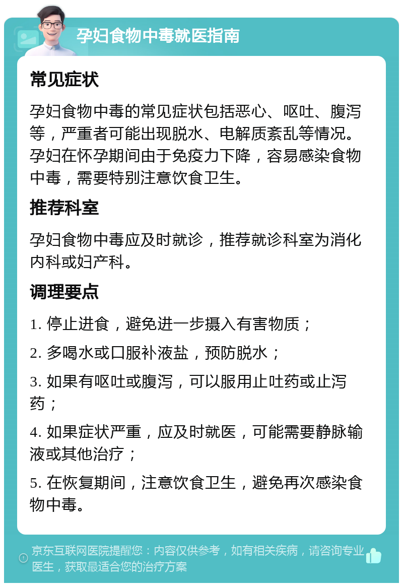 孕妇食物中毒就医指南 常见症状 孕妇食物中毒的常见症状包括恶心、呕吐、腹泻等，严重者可能出现脱水、电解质紊乱等情况。孕妇在怀孕期间由于免疫力下降，容易感染食物中毒，需要特别注意饮食卫生。 推荐科室 孕妇食物中毒应及时就诊，推荐就诊科室为消化内科或妇产科。 调理要点 1. 停止进食，避免进一步摄入有害物质； 2. 多喝水或口服补液盐，预防脱水； 3. 如果有呕吐或腹泻，可以服用止吐药或止泻药； 4. 如果症状严重，应及时就医，可能需要静脉输液或其他治疗； 5. 在恢复期间，注意饮食卫生，避免再次感染食物中毒。