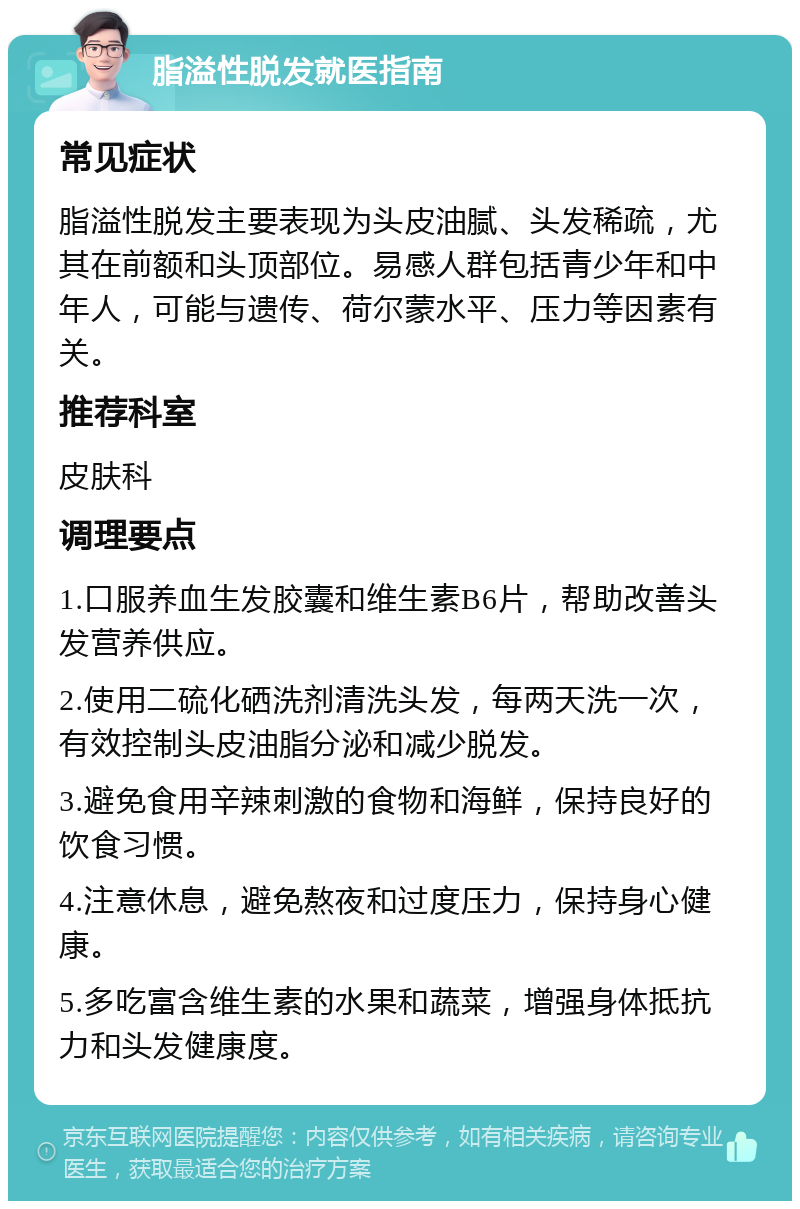 脂溢性脱发就医指南 常见症状 脂溢性脱发主要表现为头皮油腻、头发稀疏，尤其在前额和头顶部位。易感人群包括青少年和中年人，可能与遗传、荷尔蒙水平、压力等因素有关。 推荐科室 皮肤科 调理要点 1.口服养血生发胶囊和维生素B6片，帮助改善头发营养供应。 2.使用二硫化硒洗剂清洗头发，每两天洗一次，有效控制头皮油脂分泌和减少脱发。 3.避免食用辛辣刺激的食物和海鲜，保持良好的饮食习惯。 4.注意休息，避免熬夜和过度压力，保持身心健康。 5.多吃富含维生素的水果和蔬菜，增强身体抵抗力和头发健康度。