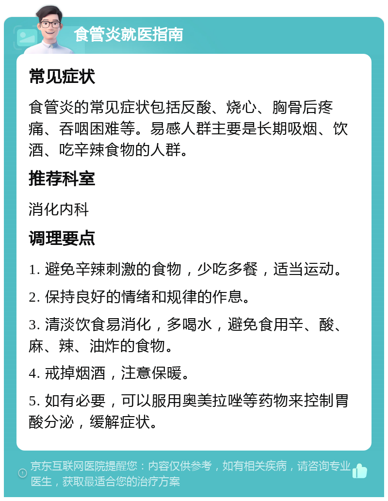 食管炎就医指南 常见症状 食管炎的常见症状包括反酸、烧心、胸骨后疼痛、吞咽困难等。易感人群主要是长期吸烟、饮酒、吃辛辣食物的人群。 推荐科室 消化内科 调理要点 1. 避免辛辣刺激的食物，少吃多餐，适当运动。 2. 保持良好的情绪和规律的作息。 3. 清淡饮食易消化，多喝水，避免食用辛、酸、麻、辣、油炸的食物。 4. 戒掉烟酒，注意保暖。 5. 如有必要，可以服用奥美拉唑等药物来控制胃酸分泌，缓解症状。