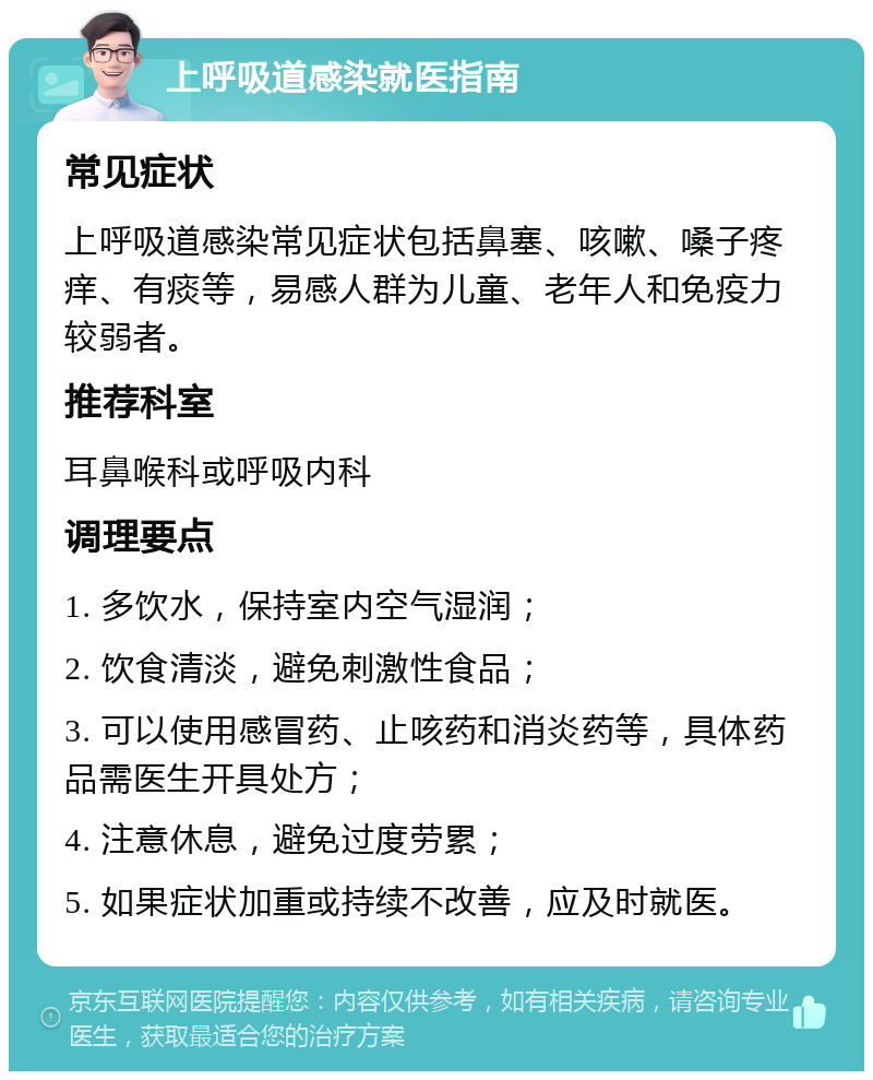 上呼吸道感染就医指南 常见症状 上呼吸道感染常见症状包括鼻塞、咳嗽、嗓子疼痒、有痰等，易感人群为儿童、老年人和免疫力较弱者。 推荐科室 耳鼻喉科或呼吸内科 调理要点 1. 多饮水，保持室内空气湿润； 2. 饮食清淡，避免刺激性食品； 3. 可以使用感冒药、止咳药和消炎药等，具体药品需医生开具处方； 4. 注意休息，避免过度劳累； 5. 如果症状加重或持续不改善，应及时就医。