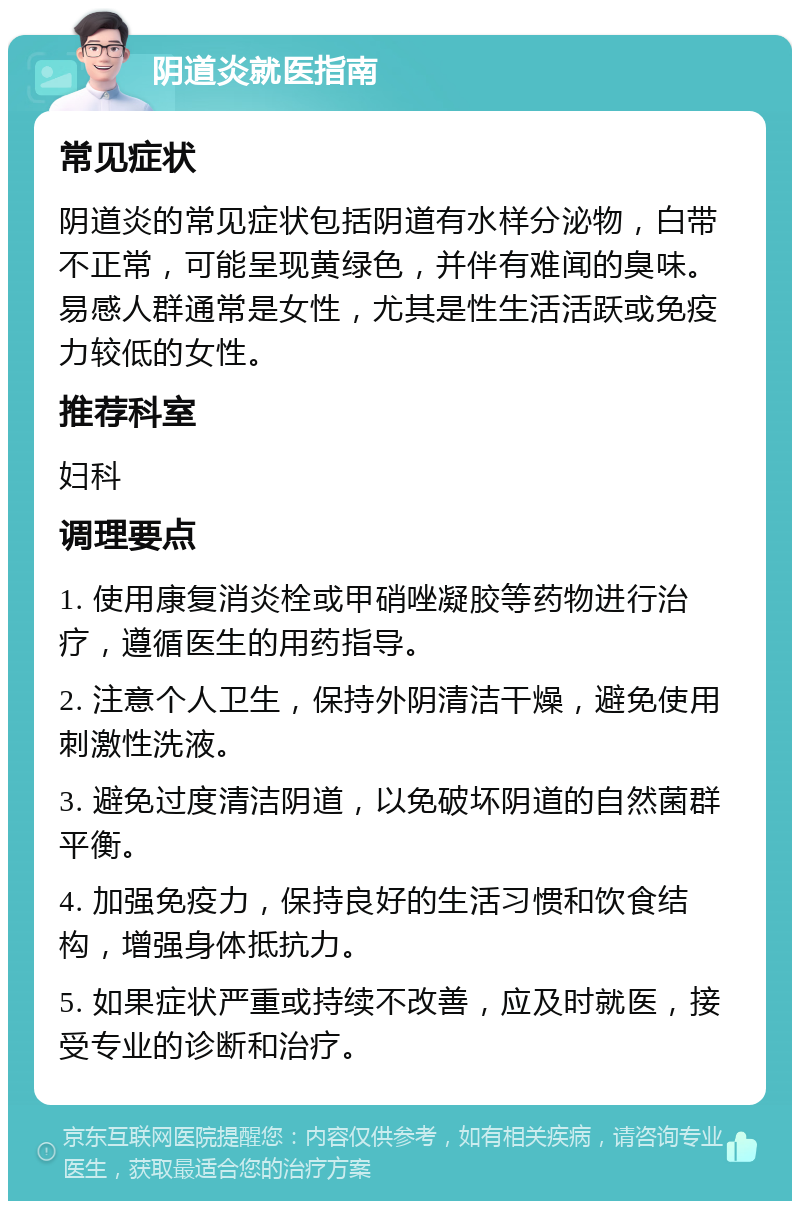 阴道炎就医指南 常见症状 阴道炎的常见症状包括阴道有水样分泌物，白带不正常，可能呈现黄绿色，并伴有难闻的臭味。易感人群通常是女性，尤其是性生活活跃或免疫力较低的女性。 推荐科室 妇科 调理要点 1. 使用康复消炎栓或甲硝唑凝胶等药物进行治疗，遵循医生的用药指导。 2. 注意个人卫生，保持外阴清洁干燥，避免使用刺激性洗液。 3. 避免过度清洁阴道，以免破坏阴道的自然菌群平衡。 4. 加强免疫力，保持良好的生活习惯和饮食结构，增强身体抵抗力。 5. 如果症状严重或持续不改善，应及时就医，接受专业的诊断和治疗。