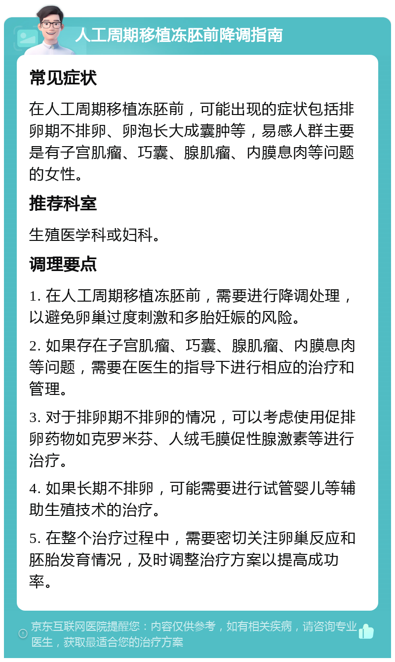 人工周期移植冻胚前降调指南 常见症状 在人工周期移植冻胚前，可能出现的症状包括排卵期不排卵、卵泡长大成囊肿等，易感人群主要是有子宫肌瘤、巧囊、腺肌瘤、内膜息肉等问题的女性。 推荐科室 生殖医学科或妇科。 调理要点 1. 在人工周期移植冻胚前，需要进行降调处理，以避免卵巢过度刺激和多胎妊娠的风险。 2. 如果存在子宫肌瘤、巧囊、腺肌瘤、内膜息肉等问题，需要在医生的指导下进行相应的治疗和管理。 3. 对于排卵期不排卵的情况，可以考虑使用促排卵药物如克罗米芬、人绒毛膜促性腺激素等进行治疗。 4. 如果长期不排卵，可能需要进行试管婴儿等辅助生殖技术的治疗。 5. 在整个治疗过程中，需要密切关注卵巢反应和胚胎发育情况，及时调整治疗方案以提高成功率。