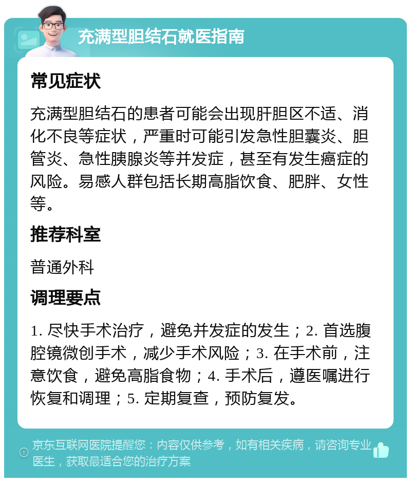 充满型胆结石就医指南 常见症状 充满型胆结石的患者可能会出现肝胆区不适、消化不良等症状，严重时可能引发急性胆囊炎、胆管炎、急性胰腺炎等并发症，甚至有发生癌症的风险。易感人群包括长期高脂饮食、肥胖、女性等。 推荐科室 普通外科 调理要点 1. 尽快手术治疗，避免并发症的发生；2. 首选腹腔镜微创手术，减少手术风险；3. 在手术前，注意饮食，避免高脂食物；4. 手术后，遵医嘱进行恢复和调理；5. 定期复查，预防复发。