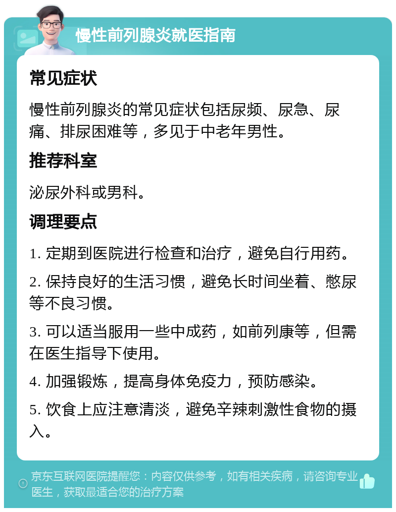 慢性前列腺炎就医指南 常见症状 慢性前列腺炎的常见症状包括尿频、尿急、尿痛、排尿困难等，多见于中老年男性。 推荐科室 泌尿外科或男科。 调理要点 1. 定期到医院进行检查和治疗，避免自行用药。 2. 保持良好的生活习惯，避免长时间坐着、憋尿等不良习惯。 3. 可以适当服用一些中成药，如前列康等，但需在医生指导下使用。 4. 加强锻炼，提高身体免疫力，预防感染。 5. 饮食上应注意清淡，避免辛辣刺激性食物的摄入。