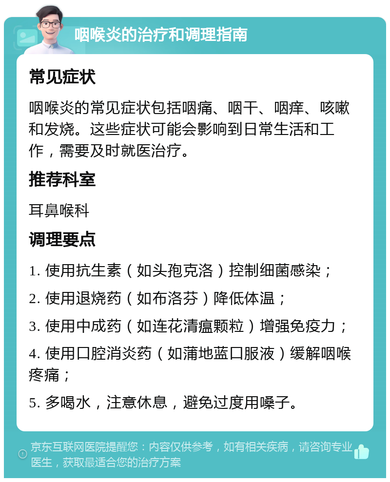 咽喉炎的治疗和调理指南 常见症状 咽喉炎的常见症状包括咽痛、咽干、咽痒、咳嗽和发烧。这些症状可能会影响到日常生活和工作，需要及时就医治疗。 推荐科室 耳鼻喉科 调理要点 1. 使用抗生素（如头孢克洛）控制细菌感染； 2. 使用退烧药（如布洛芬）降低体温； 3. 使用中成药（如连花清瘟颗粒）增强免疫力； 4. 使用口腔消炎药（如蒲地蓝口服液）缓解咽喉疼痛； 5. 多喝水，注意休息，避免过度用嗓子。