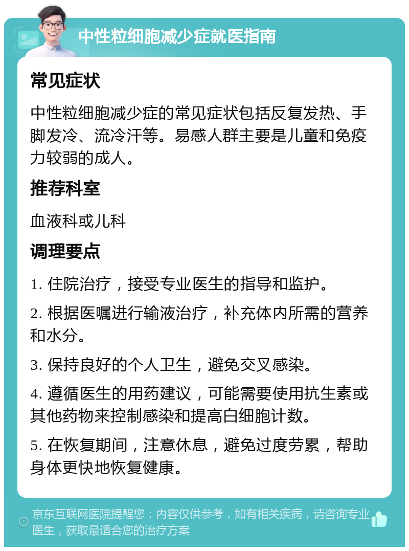 中性粒细胞减少症就医指南 常见症状 中性粒细胞减少症的常见症状包括反复发热、手脚发冷、流冷汗等。易感人群主要是儿童和免疫力较弱的成人。 推荐科室 血液科或儿科 调理要点 1. 住院治疗，接受专业医生的指导和监护。 2. 根据医嘱进行输液治疗，补充体内所需的营养和水分。 3. 保持良好的个人卫生，避免交叉感染。 4. 遵循医生的用药建议，可能需要使用抗生素或其他药物来控制感染和提高白细胞计数。 5. 在恢复期间，注意休息，避免过度劳累，帮助身体更快地恢复健康。