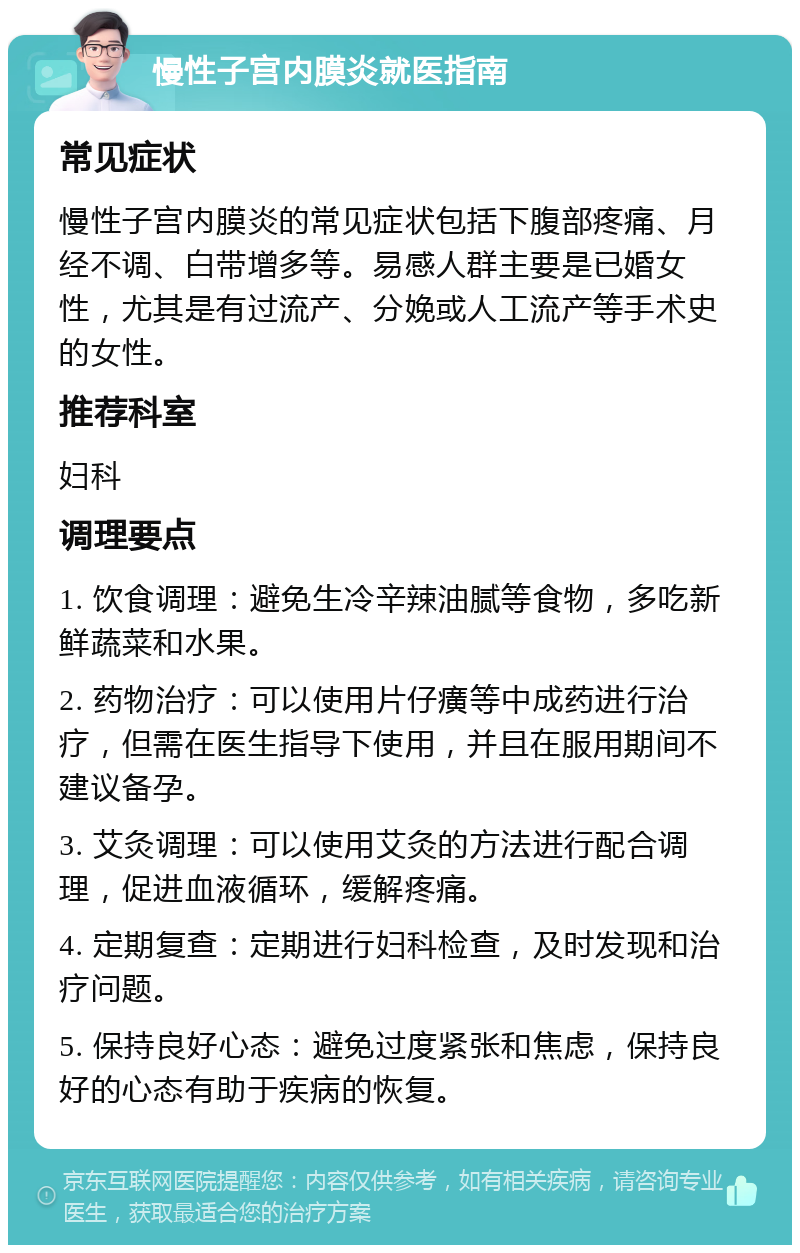 慢性子宫内膜炎就医指南 常见症状 慢性子宫内膜炎的常见症状包括下腹部疼痛、月经不调、白带增多等。易感人群主要是已婚女性，尤其是有过流产、分娩或人工流产等手术史的女性。 推荐科室 妇科 调理要点 1. 饮食调理：避免生冷辛辣油腻等食物，多吃新鲜蔬菜和水果。 2. 药物治疗：可以使用片仔癀等中成药进行治疗，但需在医生指导下使用，并且在服用期间不建议备孕。 3. 艾灸调理：可以使用艾灸的方法进行配合调理，促进血液循环，缓解疼痛。 4. 定期复查：定期进行妇科检查，及时发现和治疗问题。 5. 保持良好心态：避免过度紧张和焦虑，保持良好的心态有助于疾病的恢复。