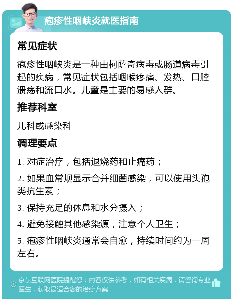 疱疹性咽峡炎就医指南 常见症状 疱疹性咽峡炎是一种由柯萨奇病毒或肠道病毒引起的疾病，常见症状包括咽喉疼痛、发热、口腔溃疡和流口水。儿童是主要的易感人群。 推荐科室 儿科或感染科 调理要点 1. 对症治疗，包括退烧药和止痛药； 2. 如果血常规显示合并细菌感染，可以使用头孢类抗生素； 3. 保持充足的休息和水分摄入； 4. 避免接触其他感染源，注意个人卫生； 5. 疱疹性咽峡炎通常会自愈，持续时间约为一周左右。