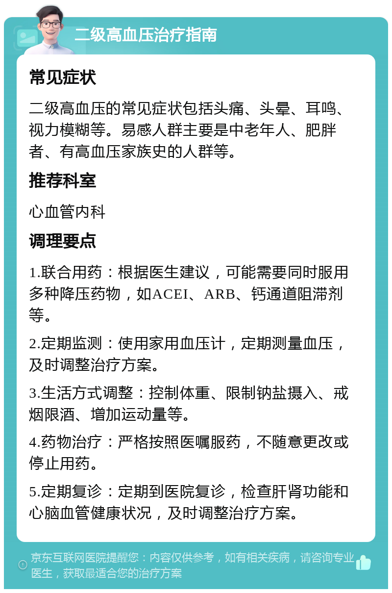 二级高血压治疗指南 常见症状 二级高血压的常见症状包括头痛、头晕、耳鸣、视力模糊等。易感人群主要是中老年人、肥胖者、有高血压家族史的人群等。 推荐科室 心血管内科 调理要点 1.联合用药：根据医生建议，可能需要同时服用多种降压药物，如ACEI、ARB、钙通道阻滞剂等。 2.定期监测：使用家用血压计，定期测量血压，及时调整治疗方案。 3.生活方式调整：控制体重、限制钠盐摄入、戒烟限酒、增加运动量等。 4.药物治疗：严格按照医嘱服药，不随意更改或停止用药。 5.定期复诊：定期到医院复诊，检查肝肾功能和心脑血管健康状况，及时调整治疗方案。