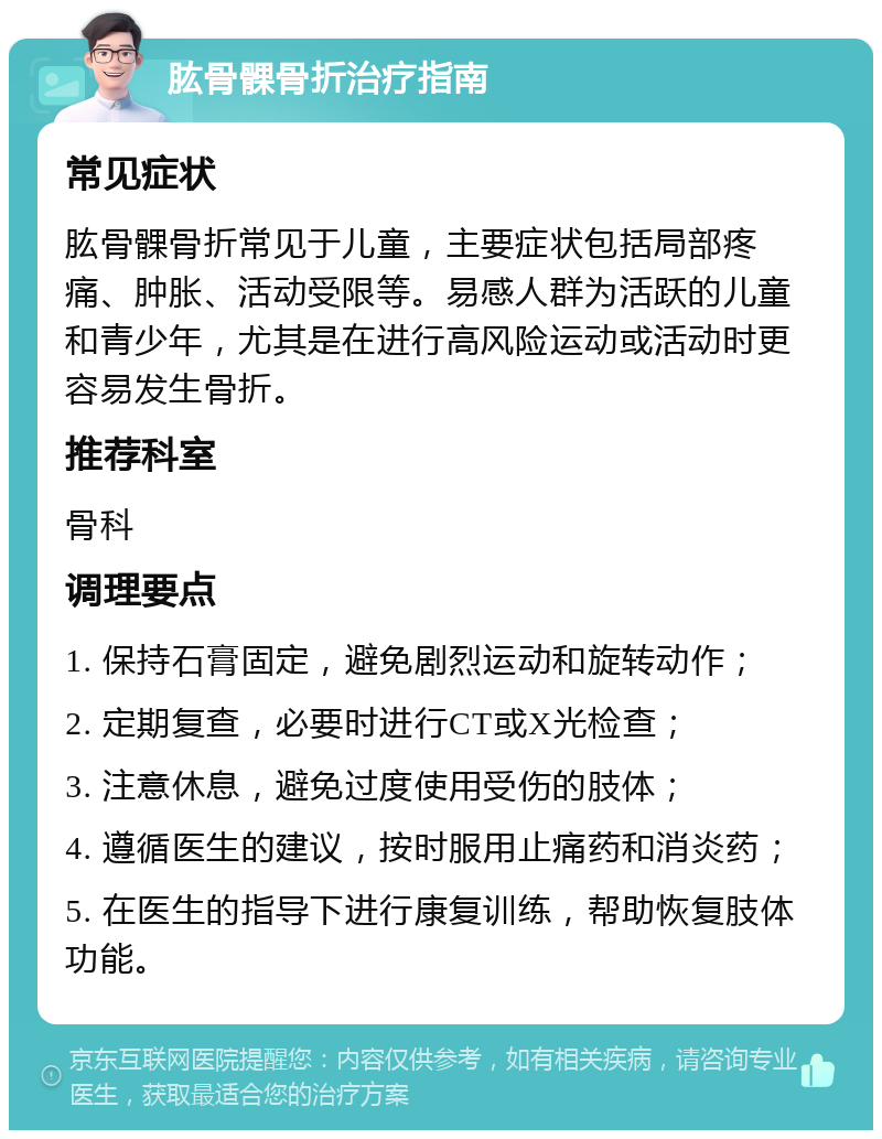 肱骨髁骨折治疗指南 常见症状 肱骨髁骨折常见于儿童，主要症状包括局部疼痛、肿胀、活动受限等。易感人群为活跃的儿童和青少年，尤其是在进行高风险运动或活动时更容易发生骨折。 推荐科室 骨科 调理要点 1. 保持石膏固定，避免剧烈运动和旋转动作； 2. 定期复查，必要时进行CT或X光检查； 3. 注意休息，避免过度使用受伤的肢体； 4. 遵循医生的建议，按时服用止痛药和消炎药； 5. 在医生的指导下进行康复训练，帮助恢复肢体功能。