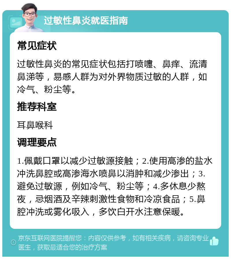 过敏性鼻炎就医指南 常见症状 过敏性鼻炎的常见症状包括打喷嚏、鼻痒、流清鼻涕等，易感人群为对外界物质过敏的人群，如冷气、粉尘等。 推荐科室 耳鼻喉科 调理要点 1.佩戴口罩以减少过敏源接触；2.使用高渗的盐水冲洗鼻腔或高渗海水喷鼻以消肿和减少渗出；3.避免过敏源，例如冷气、粉尘等；4.多休息少熬夜，忌烟酒及辛辣刺激性食物和冷凉食品；5.鼻腔冲洗或雾化吸入，多饮白开水注意保暖。