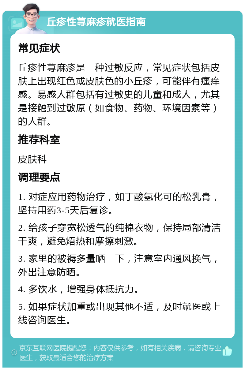 丘疹性荨麻疹就医指南 常见症状 丘疹性荨麻疹是一种过敏反应，常见症状包括皮肤上出现红色或皮肤色的小丘疹，可能伴有瘙痒感。易感人群包括有过敏史的儿童和成人，尤其是接触到过敏原（如食物、药物、环境因素等）的人群。 推荐科室 皮肤科 调理要点 1. 对症应用药物治疗，如丁酸氢化可的松乳膏，坚持用药3-5天后复诊。 2. 给孩子穿宽松透气的纯棉衣物，保持局部清洁干爽，避免焐热和摩擦刺激。 3. 家里的被褥多量晒一下，注意室内通风换气，外出注意防晒。 4. 多饮水，增强身体抵抗力。 5. 如果症状加重或出现其他不适，及时就医或上线咨询医生。