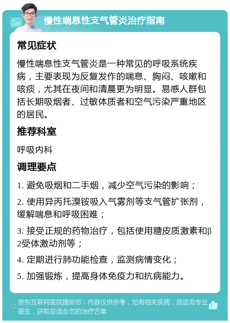 慢性喘息性支气管炎治疗指南 常见症状 慢性喘息性支气管炎是一种常见的呼吸系统疾病，主要表现为反复发作的喘息、胸闷、咳嗽和咳痰，尤其在夜间和清晨更为明显。易感人群包括长期吸烟者、过敏体质者和空气污染严重地区的居民。 推荐科室 呼吸内科 调理要点 1. 避免吸烟和二手烟，减少空气污染的影响； 2. 使用异丙托溴铵吸入气雾剂等支气管扩张剂，缓解喘息和呼吸困难； 3. 接受正规的药物治疗，包括使用糖皮质激素和β2受体激动剂等； 4. 定期进行肺功能检查，监测病情变化； 5. 加强锻炼，提高身体免疫力和抗病能力。