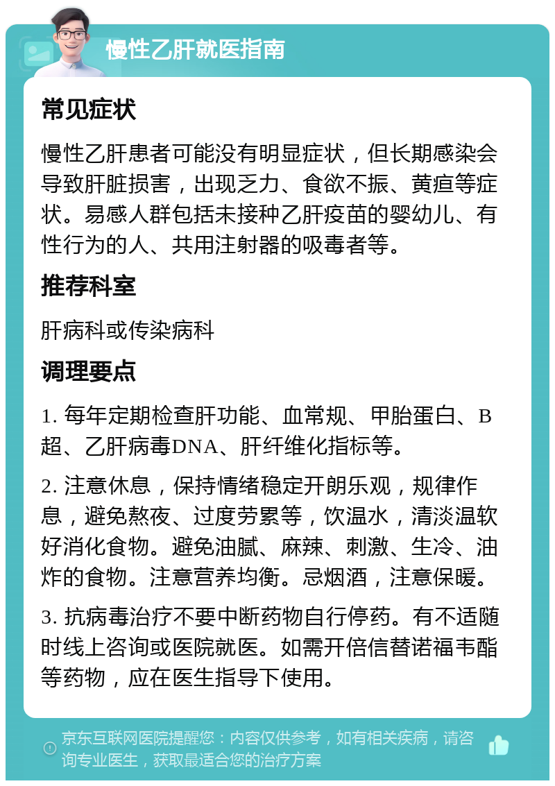 慢性乙肝就医指南 常见症状 慢性乙肝患者可能没有明显症状，但长期感染会导致肝脏损害，出现乏力、食欲不振、黄疸等症状。易感人群包括未接种乙肝疫苗的婴幼儿、有性行为的人、共用注射器的吸毒者等。 推荐科室 肝病科或传染病科 调理要点 1. 每年定期检查肝功能、血常规、甲胎蛋白、B超、乙肝病毒DNA、肝纤维化指标等。 2. 注意休息，保持情绪稳定开朗乐观，规律作息，避免熬夜、过度劳累等，饮温水，清淡温软好消化食物。避免油腻、麻辣、刺激、生冷、油炸的食物。注意营养均衡。忌烟酒，注意保暖。 3. 抗病毒治疗不要中断药物自行停药。有不适随时线上咨询或医院就医。如需开倍信替诺福韦酯等药物，应在医生指导下使用。