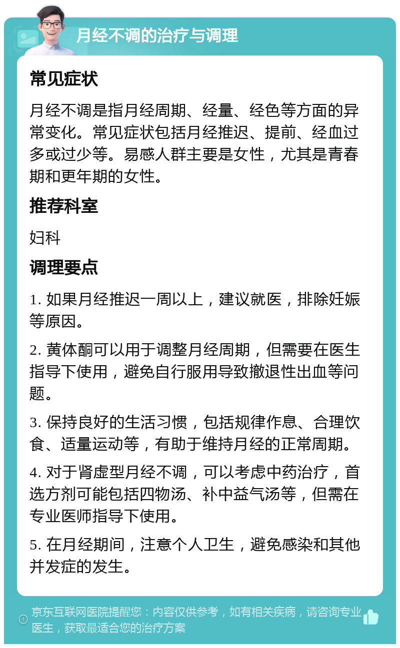 月经不调的治疗与调理 常见症状 月经不调是指月经周期、经量、经色等方面的异常变化。常见症状包括月经推迟、提前、经血过多或过少等。易感人群主要是女性，尤其是青春期和更年期的女性。 推荐科室 妇科 调理要点 1. 如果月经推迟一周以上，建议就医，排除妊娠等原因。 2. 黄体酮可以用于调整月经周期，但需要在医生指导下使用，避免自行服用导致撤退性出血等问题。 3. 保持良好的生活习惯，包括规律作息、合理饮食、适量运动等，有助于维持月经的正常周期。 4. 对于肾虚型月经不调，可以考虑中药治疗，首选方剂可能包括四物汤、补中益气汤等，但需在专业医师指导下使用。 5. 在月经期间，注意个人卫生，避免感染和其他并发症的发生。