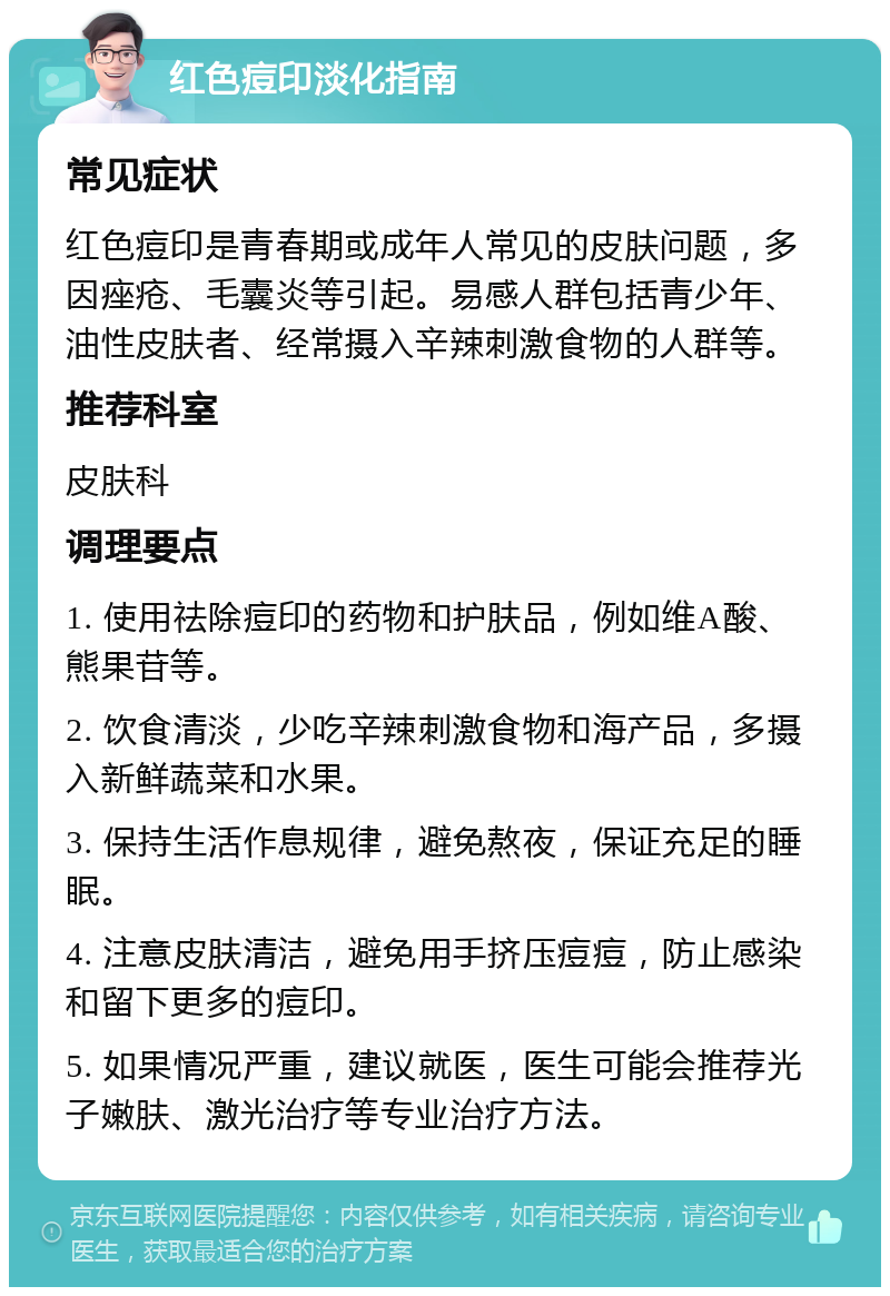 红色痘印淡化指南 常见症状 红色痘印是青春期或成年人常见的皮肤问题，多因痤疮、毛囊炎等引起。易感人群包括青少年、油性皮肤者、经常摄入辛辣刺激食物的人群等。 推荐科室 皮肤科 调理要点 1. 使用祛除痘印的药物和护肤品，例如维A酸、熊果苷等。 2. 饮食清淡，少吃辛辣刺激食物和海产品，多摄入新鲜蔬菜和水果。 3. 保持生活作息规律，避免熬夜，保证充足的睡眠。 4. 注意皮肤清洁，避免用手挤压痘痘，防止感染和留下更多的痘印。 5. 如果情况严重，建议就医，医生可能会推荐光子嫩肤、激光治疗等专业治疗方法。