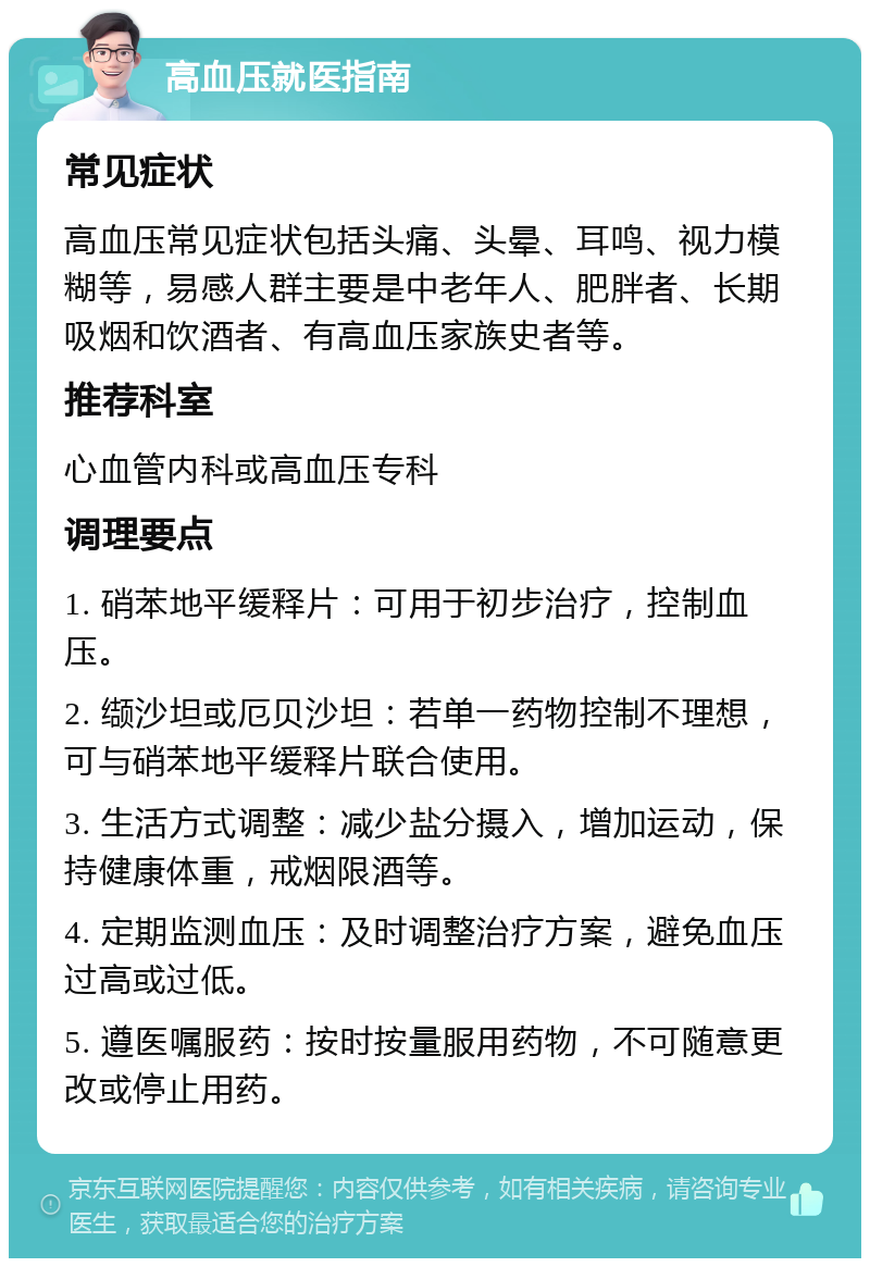 高血压就医指南 常见症状 高血压常见症状包括头痛、头晕、耳鸣、视力模糊等，易感人群主要是中老年人、肥胖者、长期吸烟和饮酒者、有高血压家族史者等。 推荐科室 心血管内科或高血压专科 调理要点 1. 硝苯地平缓释片：可用于初步治疗，控制血压。 2. 缬沙坦或厄贝沙坦：若单一药物控制不理想，可与硝苯地平缓释片联合使用。 3. 生活方式调整：减少盐分摄入，增加运动，保持健康体重，戒烟限酒等。 4. 定期监测血压：及时调整治疗方案，避免血压过高或过低。 5. 遵医嘱服药：按时按量服用药物，不可随意更改或停止用药。