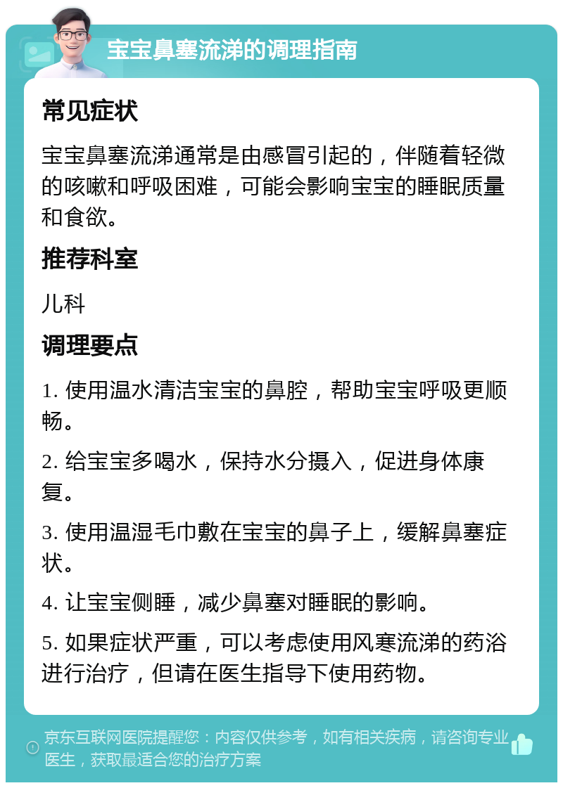 宝宝鼻塞流涕的调理指南 常见症状 宝宝鼻塞流涕通常是由感冒引起的，伴随着轻微的咳嗽和呼吸困难，可能会影响宝宝的睡眠质量和食欲。 推荐科室 儿科 调理要点 1. 使用温水清洁宝宝的鼻腔，帮助宝宝呼吸更顺畅。 2. 给宝宝多喝水，保持水分摄入，促进身体康复。 3. 使用温湿毛巾敷在宝宝的鼻子上，缓解鼻塞症状。 4. 让宝宝侧睡，减少鼻塞对睡眠的影响。 5. 如果症状严重，可以考虑使用风寒流涕的药浴进行治疗，但请在医生指导下使用药物。