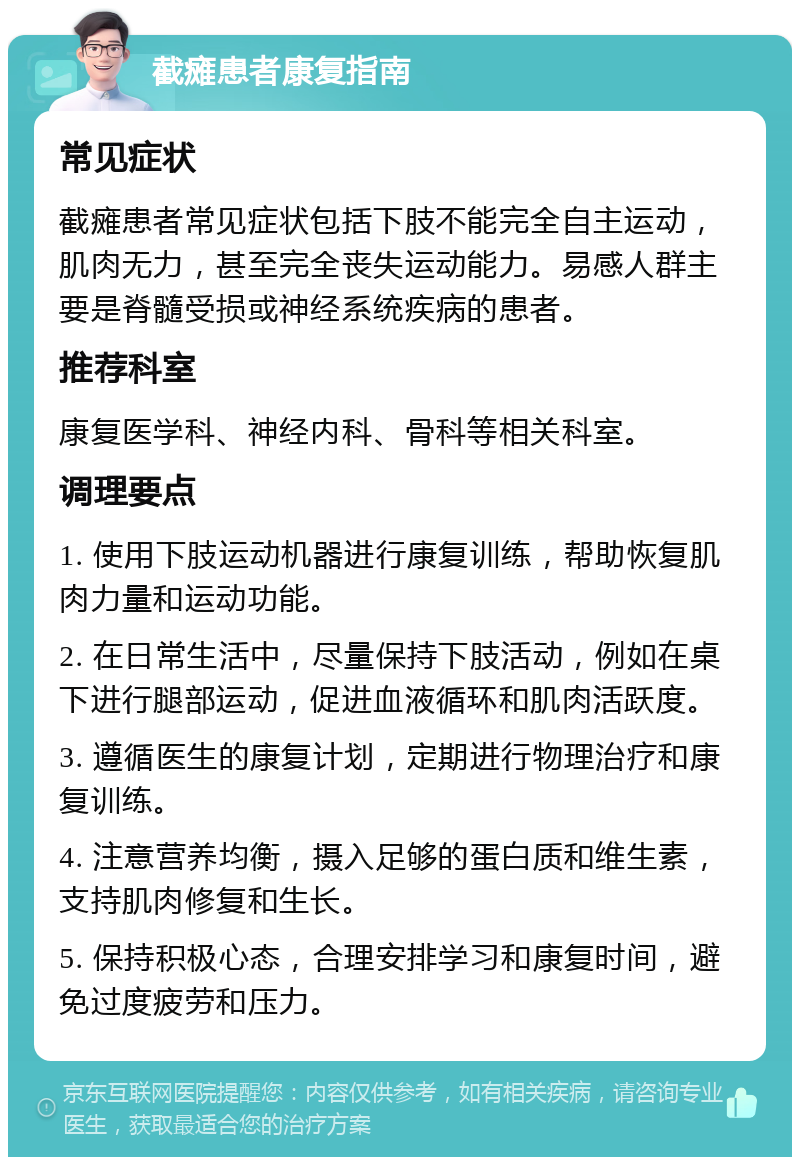 截瘫患者康复指南 常见症状 截瘫患者常见症状包括下肢不能完全自主运动，肌肉无力，甚至完全丧失运动能力。易感人群主要是脊髓受损或神经系统疾病的患者。 推荐科室 康复医学科、神经内科、骨科等相关科室。 调理要点 1. 使用下肢运动机器进行康复训练，帮助恢复肌肉力量和运动功能。 2. 在日常生活中，尽量保持下肢活动，例如在桌下进行腿部运动，促进血液循环和肌肉活跃度。 3. 遵循医生的康复计划，定期进行物理治疗和康复训练。 4. 注意营养均衡，摄入足够的蛋白质和维生素，支持肌肉修复和生长。 5. 保持积极心态，合理安排学习和康复时间，避免过度疲劳和压力。