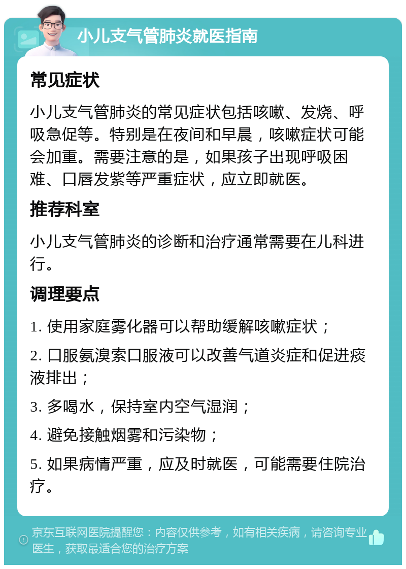 小儿支气管肺炎就医指南 常见症状 小儿支气管肺炎的常见症状包括咳嗽、发烧、呼吸急促等。特别是在夜间和早晨，咳嗽症状可能会加重。需要注意的是，如果孩子出现呼吸困难、口唇发紫等严重症状，应立即就医。 推荐科室 小儿支气管肺炎的诊断和治疗通常需要在儿科进行。 调理要点 1. 使用家庭雾化器可以帮助缓解咳嗽症状； 2. 口服氨溴索口服液可以改善气道炎症和促进痰液排出； 3. 多喝水，保持室内空气湿润； 4. 避免接触烟雾和污染物； 5. 如果病情严重，应及时就医，可能需要住院治疗。