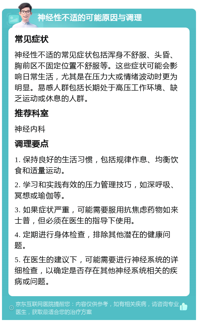 神经性不适的可能原因与调理 常见症状 神经性不适的常见症状包括浑身不舒服、头昏、胸前区不固定位置不舒服等。这些症状可能会影响日常生活，尤其是在压力大或情绪波动时更为明显。易感人群包括长期处于高压工作环境、缺乏运动或休息的人群。 推荐科室 神经内科 调理要点 1. 保持良好的生活习惯，包括规律作息、均衡饮食和适量运动。 2. 学习和实践有效的压力管理技巧，如深呼吸、冥想或瑜伽等。 3. 如果症状严重，可能需要服用抗焦虑药物如来士普，但必须在医生的指导下使用。 4. 定期进行身体检查，排除其他潜在的健康问题。 5. 在医生的建议下，可能需要进行神经系统的详细检查，以确定是否存在其他神经系统相关的疾病或问题。