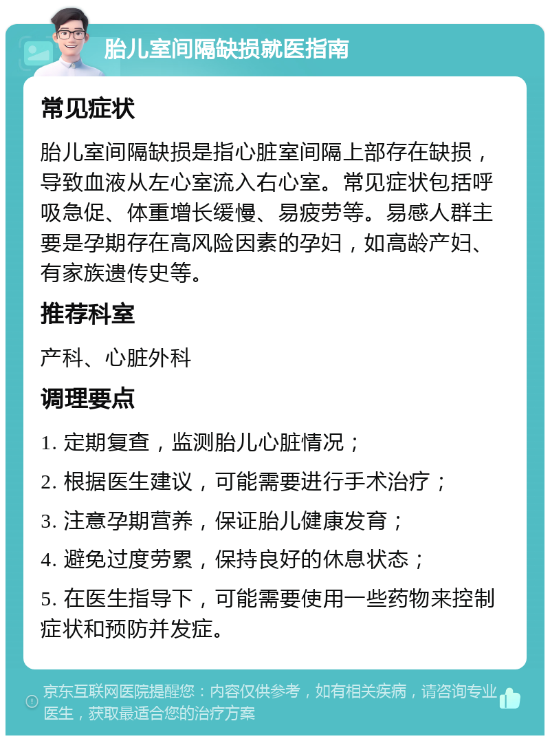 胎儿室间隔缺损就医指南 常见症状 胎儿室间隔缺损是指心脏室间隔上部存在缺损，导致血液从左心室流入右心室。常见症状包括呼吸急促、体重增长缓慢、易疲劳等。易感人群主要是孕期存在高风险因素的孕妇，如高龄产妇、有家族遗传史等。 推荐科室 产科、心脏外科 调理要点 1. 定期复查，监测胎儿心脏情况； 2. 根据医生建议，可能需要进行手术治疗； 3. 注意孕期营养，保证胎儿健康发育； 4. 避免过度劳累，保持良好的休息状态； 5. 在医生指导下，可能需要使用一些药物来控制症状和预防并发症。