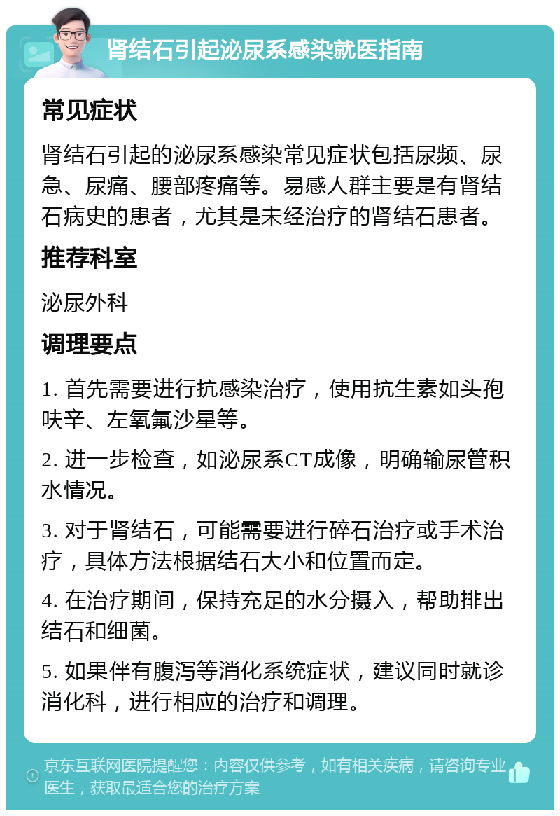 肾结石引起泌尿系感染就医指南 常见症状 肾结石引起的泌尿系感染常见症状包括尿频、尿急、尿痛、腰部疼痛等。易感人群主要是有肾结石病史的患者，尤其是未经治疗的肾结石患者。 推荐科室 泌尿外科 调理要点 1. 首先需要进行抗感染治疗，使用抗生素如头孢呋辛、左氧氟沙星等。 2. 进一步检查，如泌尿系CT成像，明确输尿管积水情况。 3. 对于肾结石，可能需要进行碎石治疗或手术治疗，具体方法根据结石大小和位置而定。 4. 在治疗期间，保持充足的水分摄入，帮助排出结石和细菌。 5. 如果伴有腹泻等消化系统症状，建议同时就诊消化科，进行相应的治疗和调理。