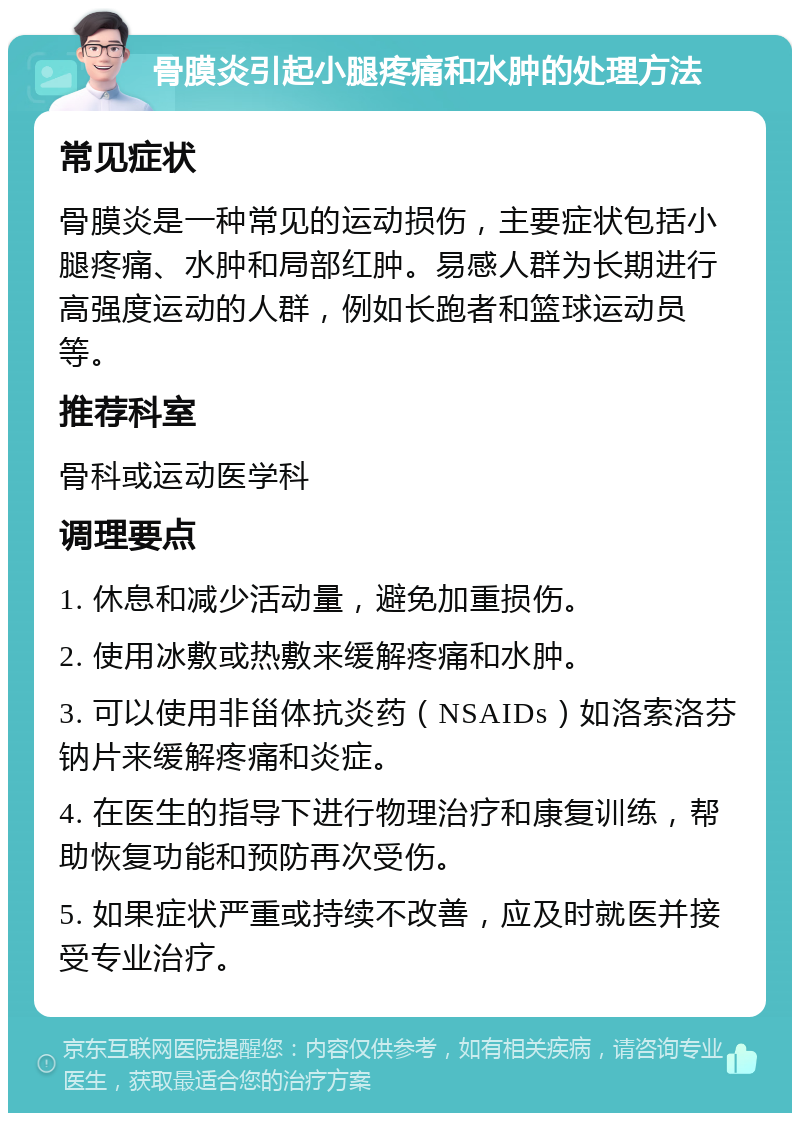 骨膜炎引起小腿疼痛和水肿的处理方法 常见症状 骨膜炎是一种常见的运动损伤，主要症状包括小腿疼痛、水肿和局部红肿。易感人群为长期进行高强度运动的人群，例如长跑者和篮球运动员等。 推荐科室 骨科或运动医学科 调理要点 1. 休息和减少活动量，避免加重损伤。 2. 使用冰敷或热敷来缓解疼痛和水肿。 3. 可以使用非甾体抗炎药（NSAIDs）如洛索洛芬钠片来缓解疼痛和炎症。 4. 在医生的指导下进行物理治疗和康复训练，帮助恢复功能和预防再次受伤。 5. 如果症状严重或持续不改善，应及时就医并接受专业治疗。