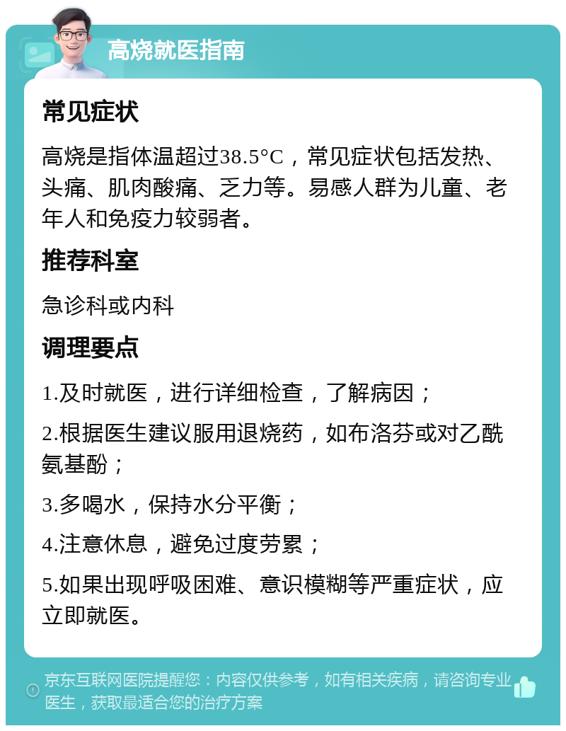 高烧就医指南 常见症状 高烧是指体温超过38.5°C，常见症状包括发热、头痛、肌肉酸痛、乏力等。易感人群为儿童、老年人和免疫力较弱者。 推荐科室 急诊科或内科 调理要点 1.及时就医，进行详细检查，了解病因； 2.根据医生建议服用退烧药，如布洛芬或对乙酰氨基酚； 3.多喝水，保持水分平衡； 4.注意休息，避免过度劳累； 5.如果出现呼吸困难、意识模糊等严重症状，应立即就医。