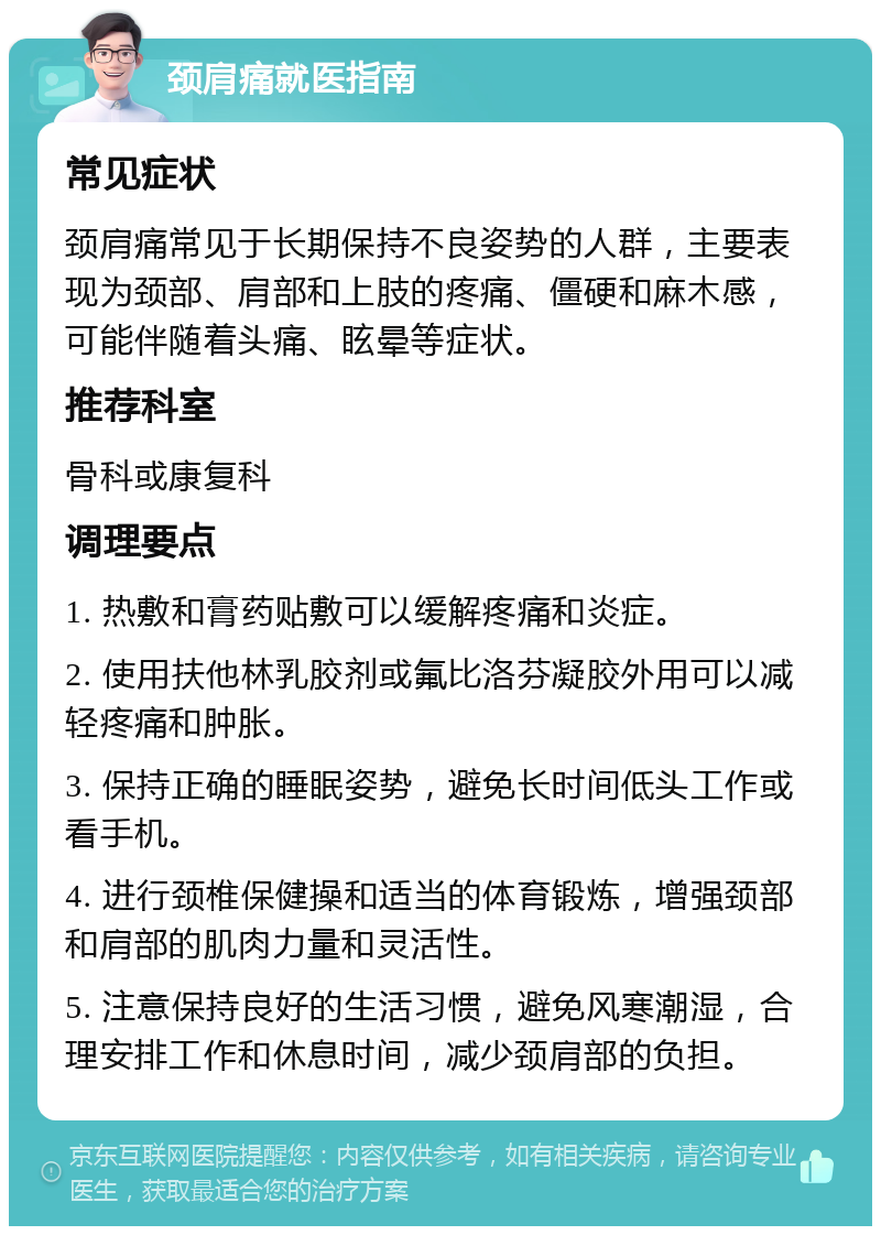 颈肩痛就医指南 常见症状 颈肩痛常见于长期保持不良姿势的人群，主要表现为颈部、肩部和上肢的疼痛、僵硬和麻木感，可能伴随着头痛、眩晕等症状。 推荐科室 骨科或康复科 调理要点 1. 热敷和膏药贴敷可以缓解疼痛和炎症。 2. 使用扶他林乳胶剂或氟比洛芬凝胶外用可以减轻疼痛和肿胀。 3. 保持正确的睡眠姿势，避免长时间低头工作或看手机。 4. 进行颈椎保健操和适当的体育锻炼，增强颈部和肩部的肌肉力量和灵活性。 5. 注意保持良好的生活习惯，避免风寒潮湿，合理安排工作和休息时间，减少颈肩部的负担。