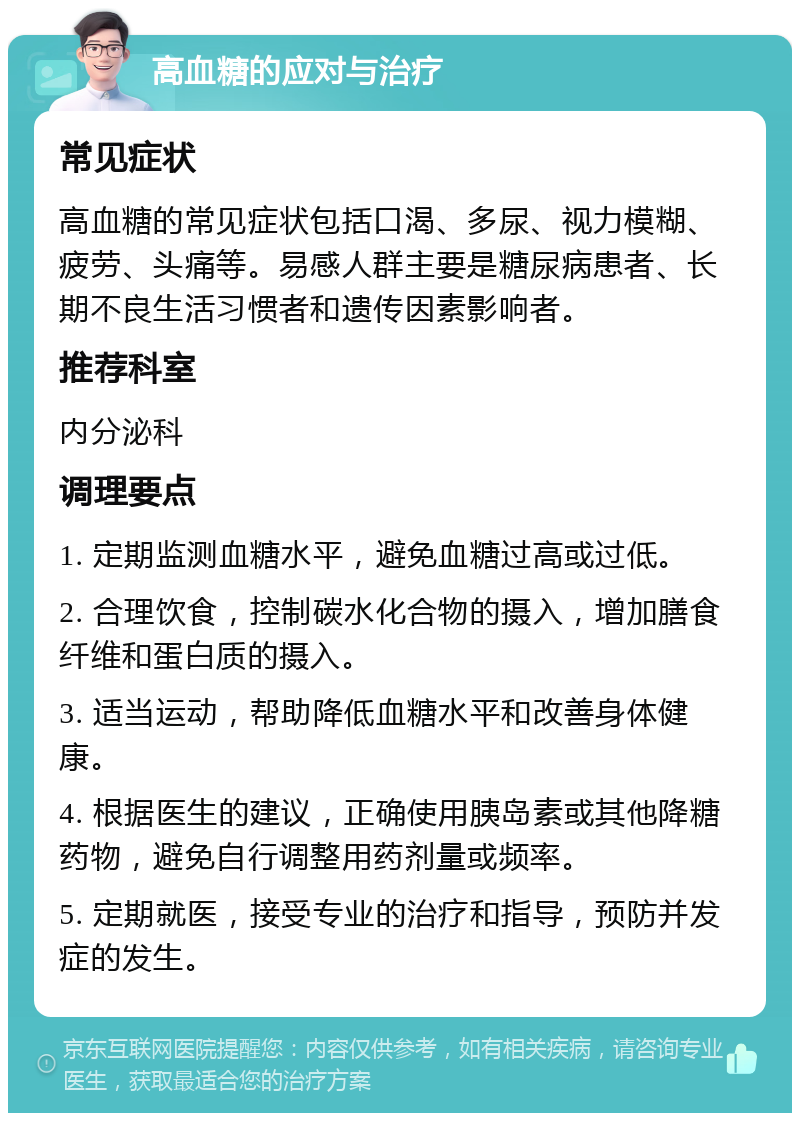 高血糖的应对与治疗 常见症状 高血糖的常见症状包括口渴、多尿、视力模糊、疲劳、头痛等。易感人群主要是糖尿病患者、长期不良生活习惯者和遗传因素影响者。 推荐科室 内分泌科 调理要点 1. 定期监测血糖水平，避免血糖过高或过低。 2. 合理饮食，控制碳水化合物的摄入，增加膳食纤维和蛋白质的摄入。 3. 适当运动，帮助降低血糖水平和改善身体健康。 4. 根据医生的建议，正确使用胰岛素或其他降糖药物，避免自行调整用药剂量或频率。 5. 定期就医，接受专业的治疗和指导，预防并发症的发生。