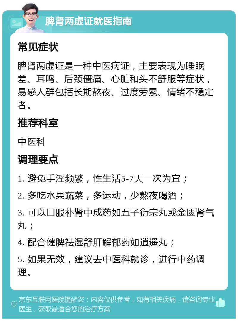 脾肾两虚证就医指南 常见症状 脾肾两虚证是一种中医病证，主要表现为睡眠差、耳鸣、后颈僵痛、心脏和头不舒服等症状，易感人群包括长期熬夜、过度劳累、情绪不稳定者。 推荐科室 中医科 调理要点 1. 避免手淫频繁，性生活5-7天一次为宜； 2. 多吃水果蔬菜，多运动，少熬夜喝酒； 3. 可以口服补肾中成药如五子衍宗丸或金匮肾气丸； 4. 配合健脾祛湿舒肝解郁药如逍遥丸； 5. 如果无效，建议去中医科就诊，进行中药调理。