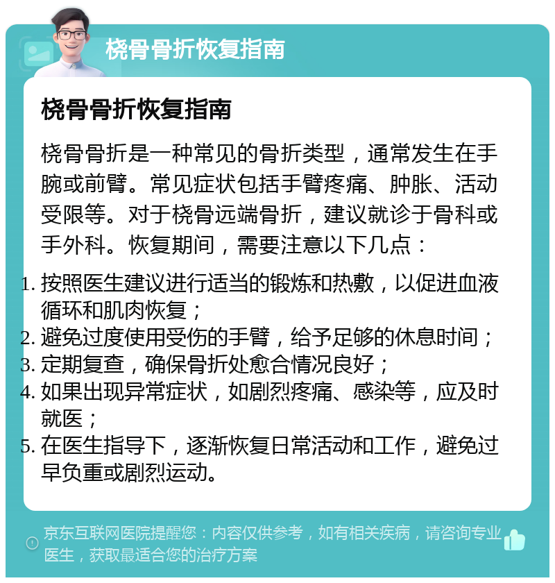 桡骨骨折恢复指南 桡骨骨折恢复指南 桡骨骨折是一种常见的骨折类型，通常发生在手腕或前臂。常见症状包括手臂疼痛、肿胀、活动受限等。对于桡骨远端骨折，建议就诊于骨科或手外科。恢复期间，需要注意以下几点： 按照医生建议进行适当的锻炼和热敷，以促进血液循环和肌肉恢复； 避免过度使用受伤的手臂，给予足够的休息时间； 定期复查，确保骨折处愈合情况良好； 如果出现异常症状，如剧烈疼痛、感染等，应及时就医； 在医生指导下，逐渐恢复日常活动和工作，避免过早负重或剧烈运动。