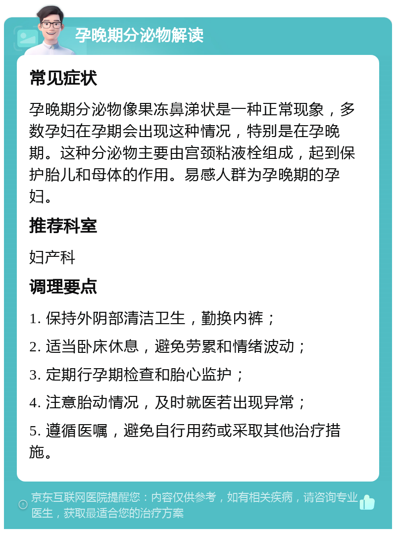 孕晚期分泌物解读 常见症状 孕晚期分泌物像果冻鼻涕状是一种正常现象，多数孕妇在孕期会出现这种情况，特别是在孕晚期。这种分泌物主要由宫颈粘液栓组成，起到保护胎儿和母体的作用。易感人群为孕晚期的孕妇。 推荐科室 妇产科 调理要点 1. 保持外阴部清洁卫生，勤换内裤； 2. 适当卧床休息，避免劳累和情绪波动； 3. 定期行孕期检查和胎心监护； 4. 注意胎动情况，及时就医若出现异常； 5. 遵循医嘱，避免自行用药或采取其他治疗措施。