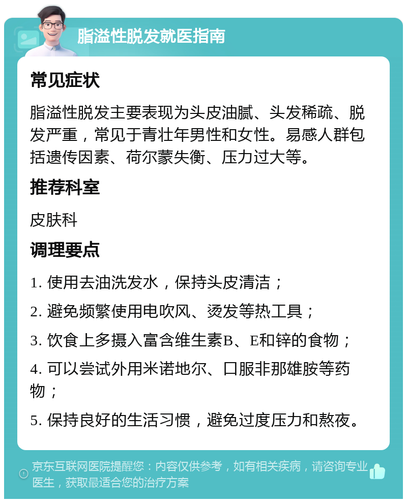 脂溢性脱发就医指南 常见症状 脂溢性脱发主要表现为头皮油腻、头发稀疏、脱发严重，常见于青壮年男性和女性。易感人群包括遗传因素、荷尔蒙失衡、压力过大等。 推荐科室 皮肤科 调理要点 1. 使用去油洗发水，保持头皮清洁； 2. 避免频繁使用电吹风、烫发等热工具； 3. 饮食上多摄入富含维生素B、E和锌的食物； 4. 可以尝试外用米诺地尔、口服非那雄胺等药物； 5. 保持良好的生活习惯，避免过度压力和熬夜。