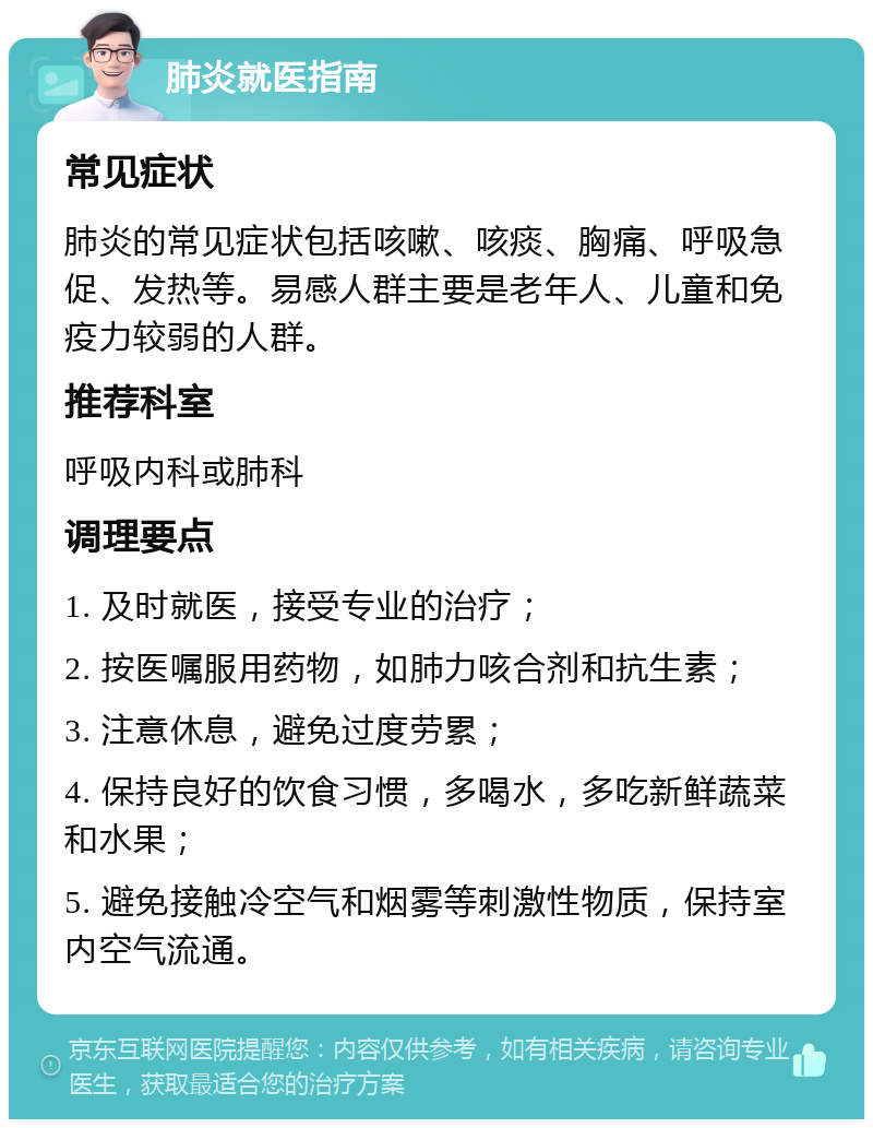 肺炎就医指南 常见症状 肺炎的常见症状包括咳嗽、咳痰、胸痛、呼吸急促、发热等。易感人群主要是老年人、儿童和免疫力较弱的人群。 推荐科室 呼吸内科或肺科 调理要点 1. 及时就医，接受专业的治疗； 2. 按医嘱服用药物，如肺力咳合剂和抗生素； 3. 注意休息，避免过度劳累； 4. 保持良好的饮食习惯，多喝水，多吃新鲜蔬菜和水果； 5. 避免接触冷空气和烟雾等刺激性物质，保持室内空气流通。