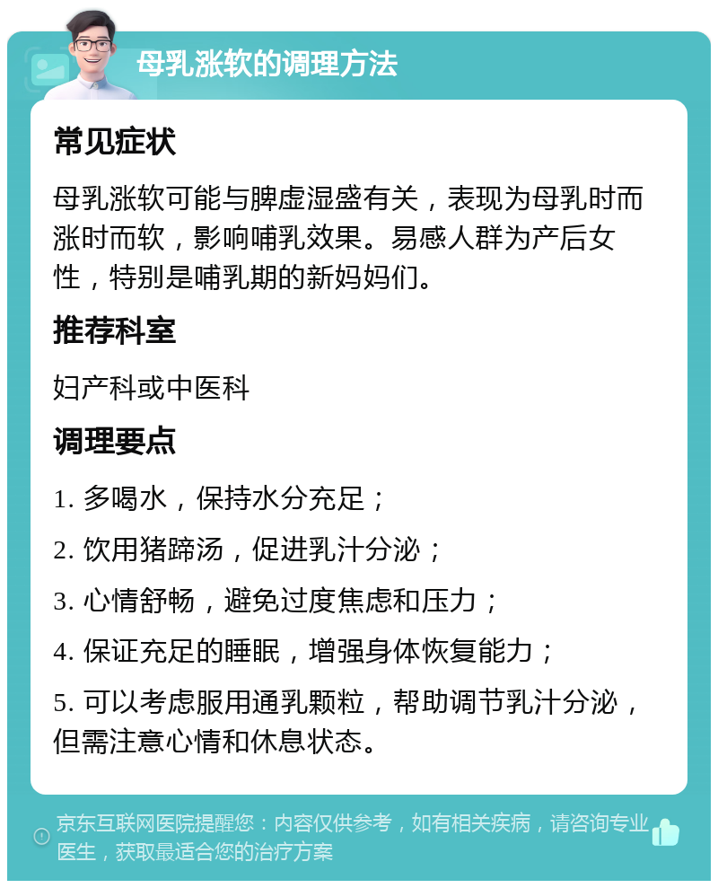 母乳涨软的调理方法 常见症状 母乳涨软可能与脾虚湿盛有关，表现为母乳时而涨时而软，影响哺乳效果。易感人群为产后女性，特别是哺乳期的新妈妈们。 推荐科室 妇产科或中医科 调理要点 1. 多喝水，保持水分充足； 2. 饮用猪蹄汤，促进乳汁分泌； 3. 心情舒畅，避免过度焦虑和压力； 4. 保证充足的睡眠，增强身体恢复能力； 5. 可以考虑服用通乳颗粒，帮助调节乳汁分泌，但需注意心情和休息状态。