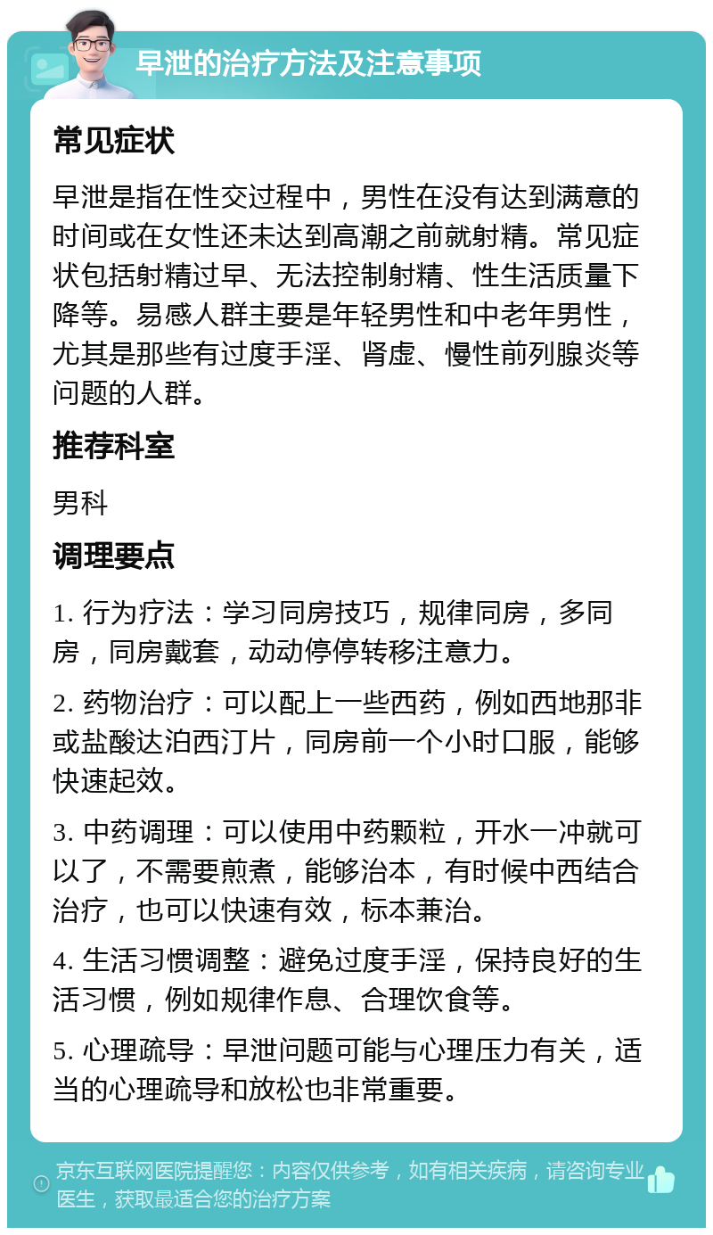 早泄的治疗方法及注意事项 常见症状 早泄是指在性交过程中，男性在没有达到满意的时间或在女性还未达到高潮之前就射精。常见症状包括射精过早、无法控制射精、性生活质量下降等。易感人群主要是年轻男性和中老年男性，尤其是那些有过度手淫、肾虚、慢性前列腺炎等问题的人群。 推荐科室 男科 调理要点 1. 行为疗法：学习同房技巧，规律同房，多同房，同房戴套，动动停停转移注意力。 2. 药物治疗：可以配上一些西药，例如西地那非或盐酸达泊西汀片，同房前一个小时口服，能够快速起效。 3. 中药调理：可以使用中药颗粒，开水一冲就可以了，不需要煎煮，能够治本，有时候中西结合治疗，也可以快速有效，标本兼治。 4. 生活习惯调整：避免过度手淫，保持良好的生活习惯，例如规律作息、合理饮食等。 5. 心理疏导：早泄问题可能与心理压力有关，适当的心理疏导和放松也非常重要。