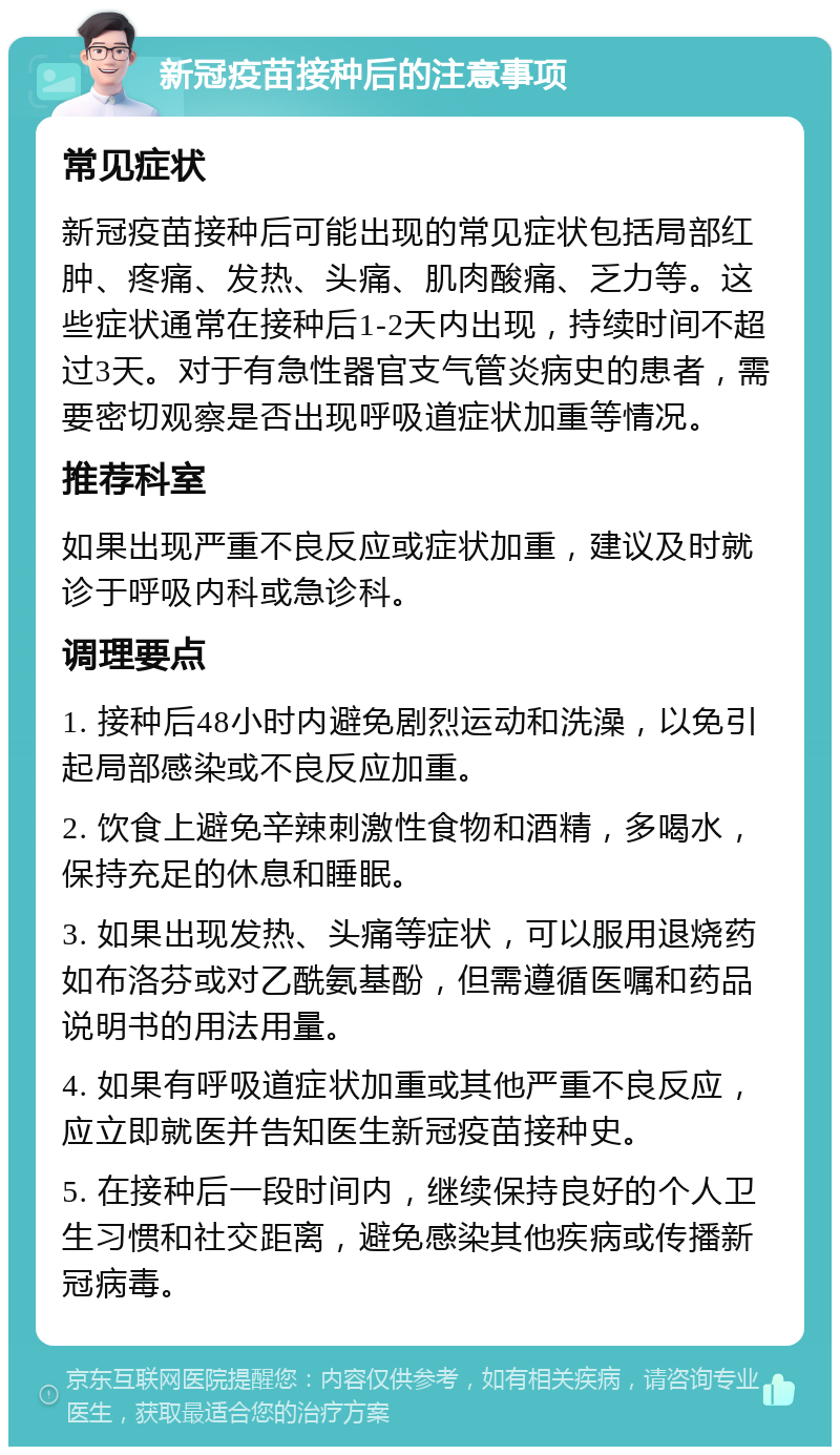 新冠疫苗接种后的注意事项 常见症状 新冠疫苗接种后可能出现的常见症状包括局部红肿、疼痛、发热、头痛、肌肉酸痛、乏力等。这些症状通常在接种后1-2天内出现，持续时间不超过3天。对于有急性器官支气管炎病史的患者，需要密切观察是否出现呼吸道症状加重等情况。 推荐科室 如果出现严重不良反应或症状加重，建议及时就诊于呼吸内科或急诊科。 调理要点 1. 接种后48小时内避免剧烈运动和洗澡，以免引起局部感染或不良反应加重。 2. 饮食上避免辛辣刺激性食物和酒精，多喝水，保持充足的休息和睡眠。 3. 如果出现发热、头痛等症状，可以服用退烧药如布洛芬或对乙酰氨基酚，但需遵循医嘱和药品说明书的用法用量。 4. 如果有呼吸道症状加重或其他严重不良反应，应立即就医并告知医生新冠疫苗接种史。 5. 在接种后一段时间内，继续保持良好的个人卫生习惯和社交距离，避免感染其他疾病或传播新冠病毒。