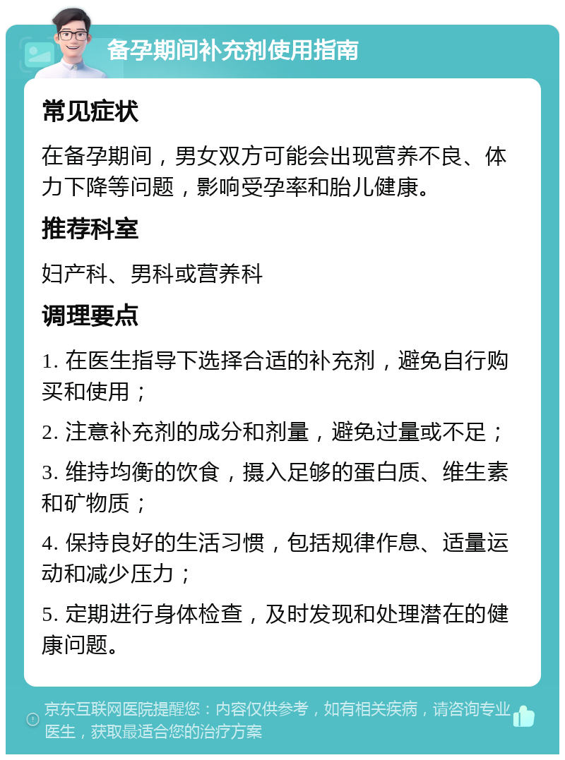 备孕期间补充剂使用指南 常见症状 在备孕期间，男女双方可能会出现营养不良、体力下降等问题，影响受孕率和胎儿健康。 推荐科室 妇产科、男科或营养科 调理要点 1. 在医生指导下选择合适的补充剂，避免自行购买和使用； 2. 注意补充剂的成分和剂量，避免过量或不足； 3. 维持均衡的饮食，摄入足够的蛋白质、维生素和矿物质； 4. 保持良好的生活习惯，包括规律作息、适量运动和减少压力； 5. 定期进行身体检查，及时发现和处理潜在的健康问题。