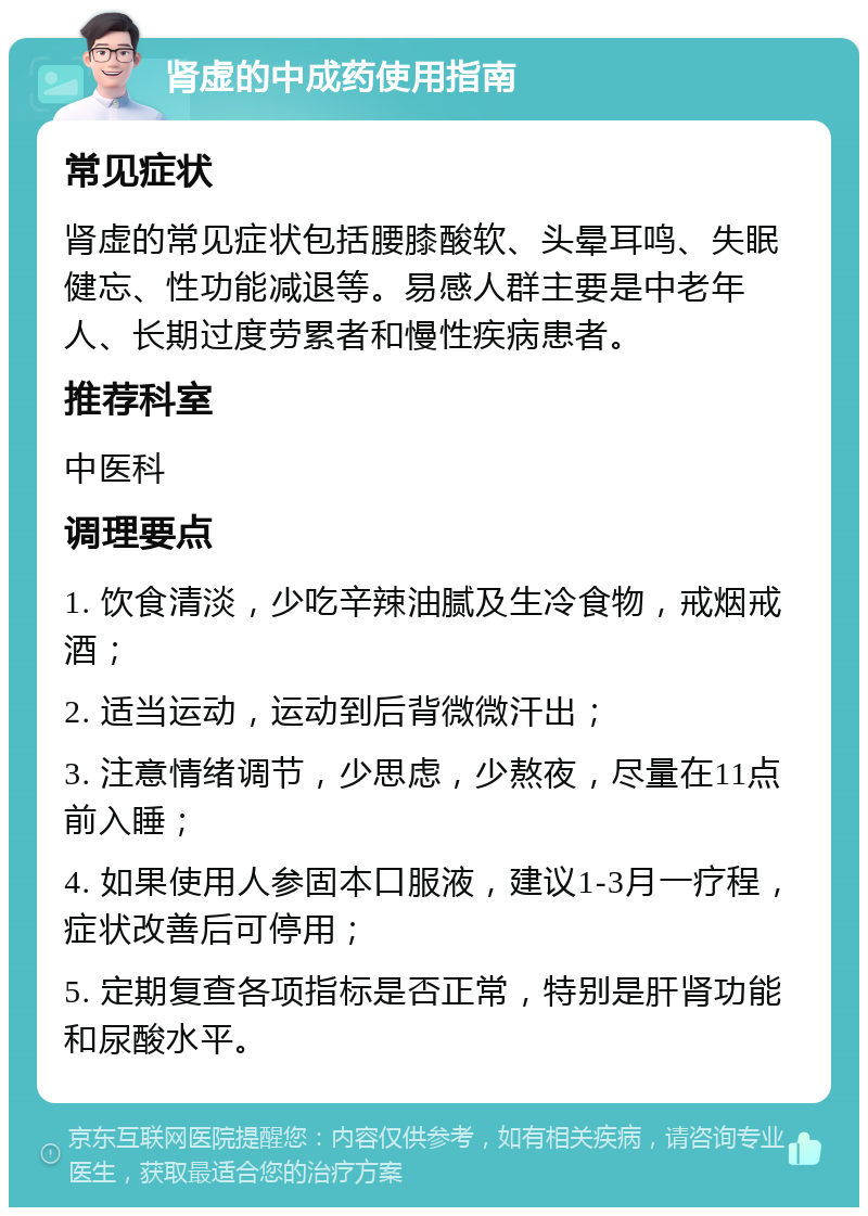 肾虚的中成药使用指南 常见症状 肾虚的常见症状包括腰膝酸软、头晕耳鸣、失眠健忘、性功能减退等。易感人群主要是中老年人、长期过度劳累者和慢性疾病患者。 推荐科室 中医科 调理要点 1. 饮食清淡，少吃辛辣油腻及生冷食物，戒烟戒酒； 2. 适当运动，运动到后背微微汗出； 3. 注意情绪调节，少思虑，少熬夜，尽量在11点前入睡； 4. 如果使用人参固本口服液，建议1-3月一疗程，症状改善后可停用； 5. 定期复查各项指标是否正常，特别是肝肾功能和尿酸水平。