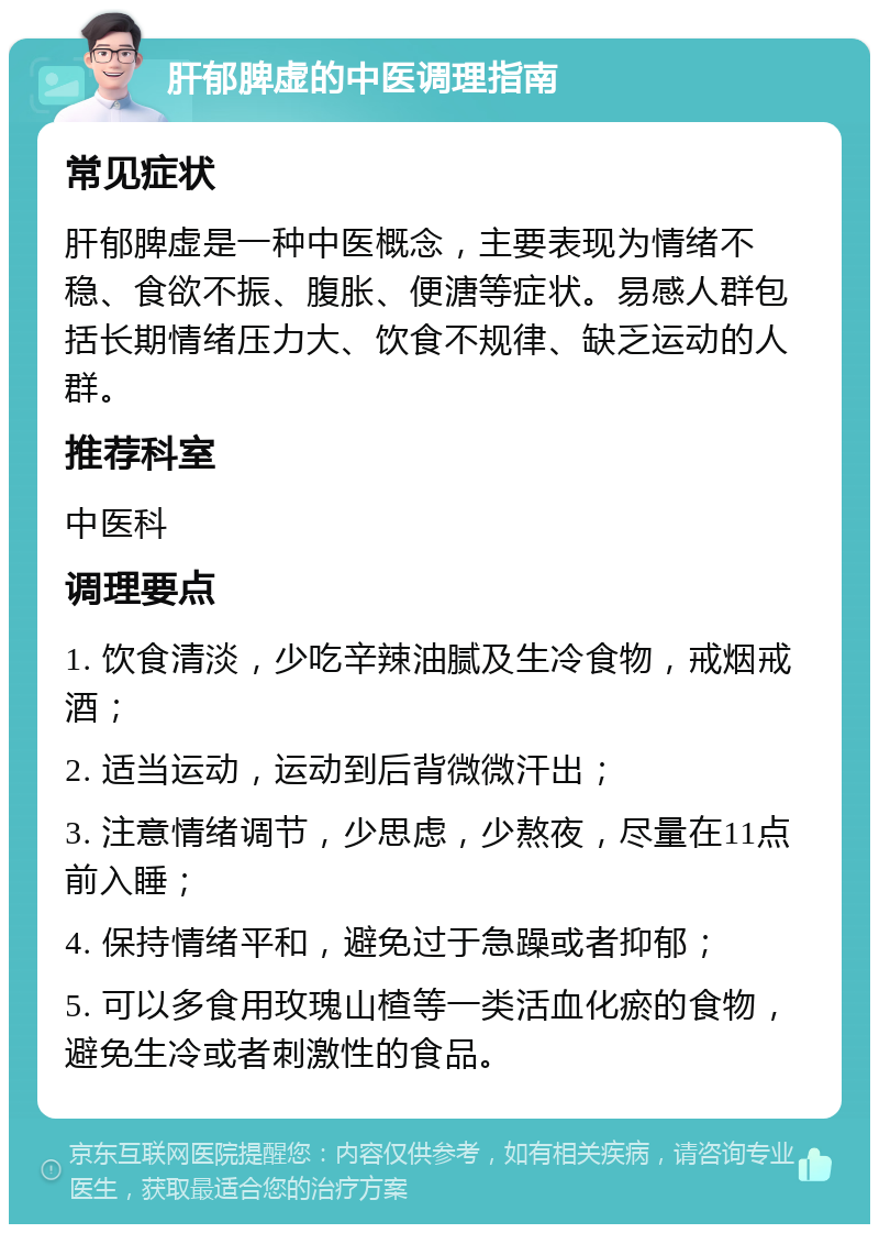 肝郁脾虚的中医调理指南 常见症状 肝郁脾虚是一种中医概念，主要表现为情绪不稳、食欲不振、腹胀、便溏等症状。易感人群包括长期情绪压力大、饮食不规律、缺乏运动的人群。 推荐科室 中医科 调理要点 1. 饮食清淡，少吃辛辣油腻及生冷食物，戒烟戒酒； 2. 适当运动，运动到后背微微汗出； 3. 注意情绪调节，少思虑，少熬夜，尽量在11点前入睡； 4. 保持情绪平和，避免过于急躁或者抑郁； 5. 可以多食用玫瑰山楂等一类活血化瘀的食物，避免生冷或者刺激性的食品。