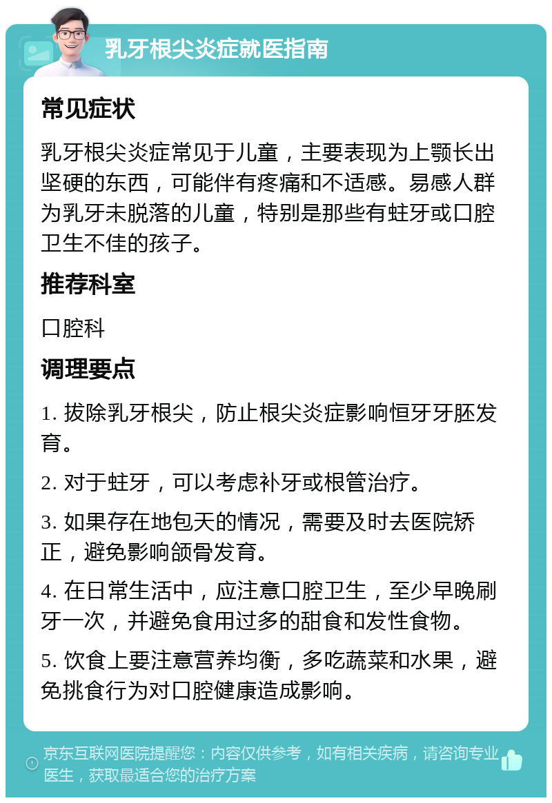 乳牙根尖炎症就医指南 常见症状 乳牙根尖炎症常见于儿童，主要表现为上颚长出坚硬的东西，可能伴有疼痛和不适感。易感人群为乳牙未脱落的儿童，特别是那些有蛀牙或口腔卫生不佳的孩子。 推荐科室 口腔科 调理要点 1. 拔除乳牙根尖，防止根尖炎症影响恒牙牙胚发育。 2. 对于蛀牙，可以考虑补牙或根管治疗。 3. 如果存在地包天的情况，需要及时去医院矫正，避免影响颌骨发育。 4. 在日常生活中，应注意口腔卫生，至少早晚刷牙一次，并避免食用过多的甜食和发性食物。 5. 饮食上要注意营养均衡，多吃蔬菜和水果，避免挑食行为对口腔健康造成影响。