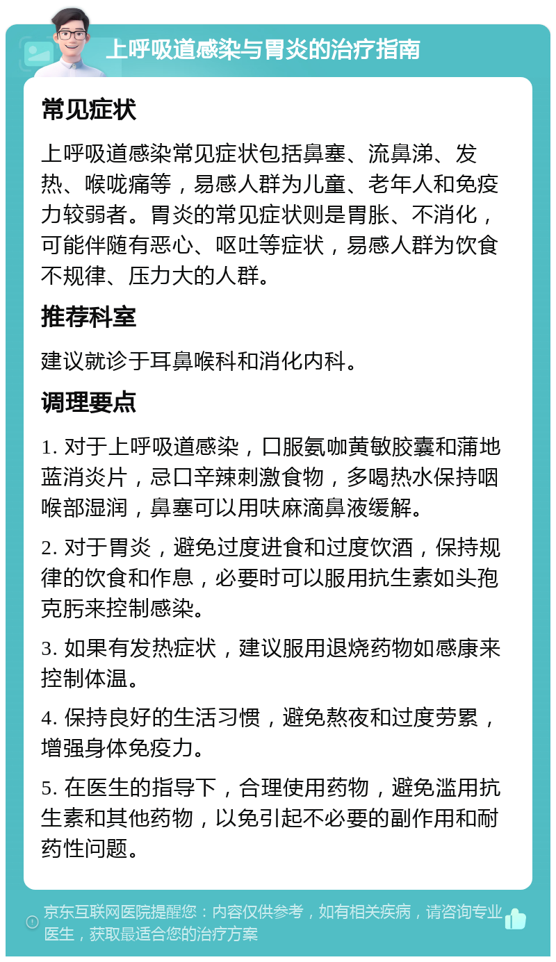 上呼吸道感染与胃炎的治疗指南 常见症状 上呼吸道感染常见症状包括鼻塞、流鼻涕、发热、喉咙痛等，易感人群为儿童、老年人和免疫力较弱者。胃炎的常见症状则是胃胀、不消化，可能伴随有恶心、呕吐等症状，易感人群为饮食不规律、压力大的人群。 推荐科室 建议就诊于耳鼻喉科和消化内科。 调理要点 1. 对于上呼吸道感染，口服氨咖黄敏胶囊和蒲地蓝消炎片，忌口辛辣刺激食物，多喝热水保持咽喉部湿润，鼻塞可以用呋麻滴鼻液缓解。 2. 对于胃炎，避免过度进食和过度饮酒，保持规律的饮食和作息，必要时可以服用抗生素如头孢克肟来控制感染。 3. 如果有发热症状，建议服用退烧药物如感康来控制体温。 4. 保持良好的生活习惯，避免熬夜和过度劳累，增强身体免疫力。 5. 在医生的指导下，合理使用药物，避免滥用抗生素和其他药物，以免引起不必要的副作用和耐药性问题。