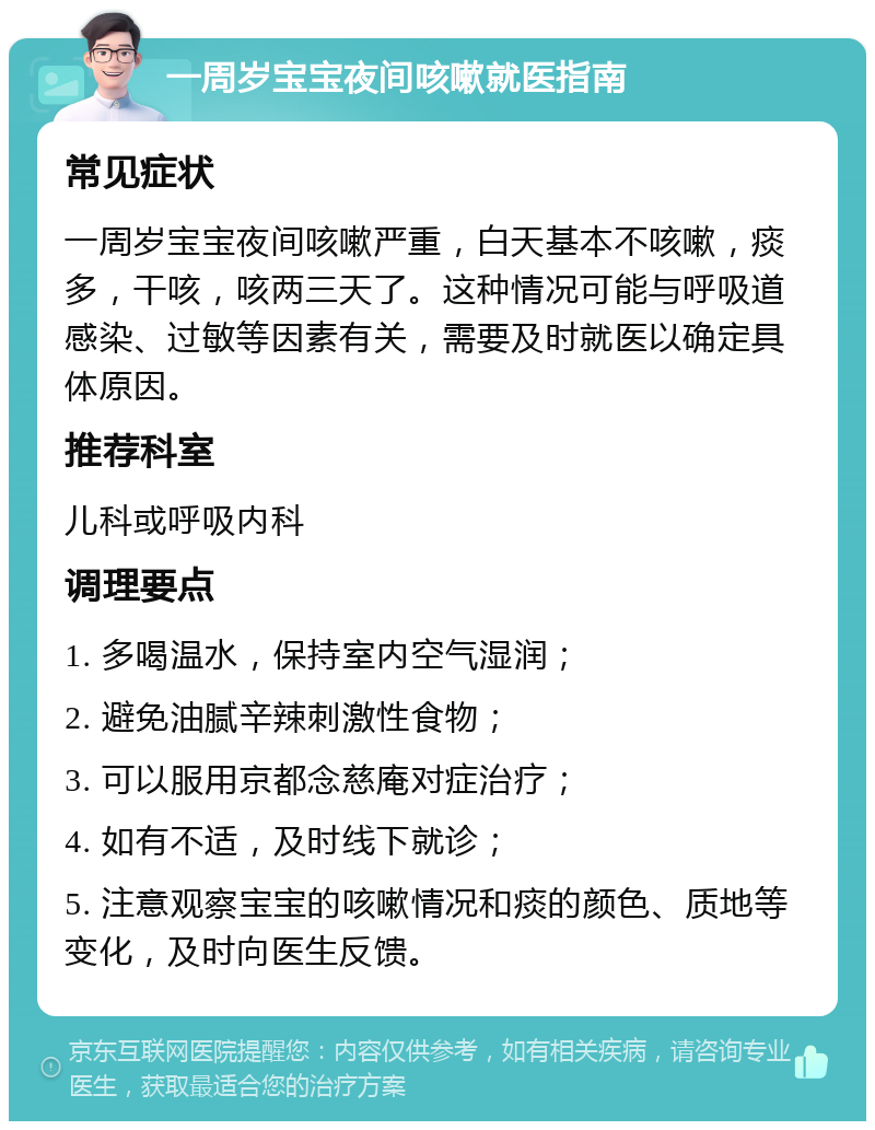 一周岁宝宝夜间咳嗽就医指南 常见症状 一周岁宝宝夜间咳嗽严重，白天基本不咳嗽，痰多，干咳，咳两三天了。这种情况可能与呼吸道感染、过敏等因素有关，需要及时就医以确定具体原因。 推荐科室 儿科或呼吸内科 调理要点 1. 多喝温水，保持室内空气湿润； 2. 避免油腻辛辣刺激性食物； 3. 可以服用京都念慈庵对症治疗； 4. 如有不适，及时线下就诊； 5. 注意观察宝宝的咳嗽情况和痰的颜色、质地等变化，及时向医生反馈。