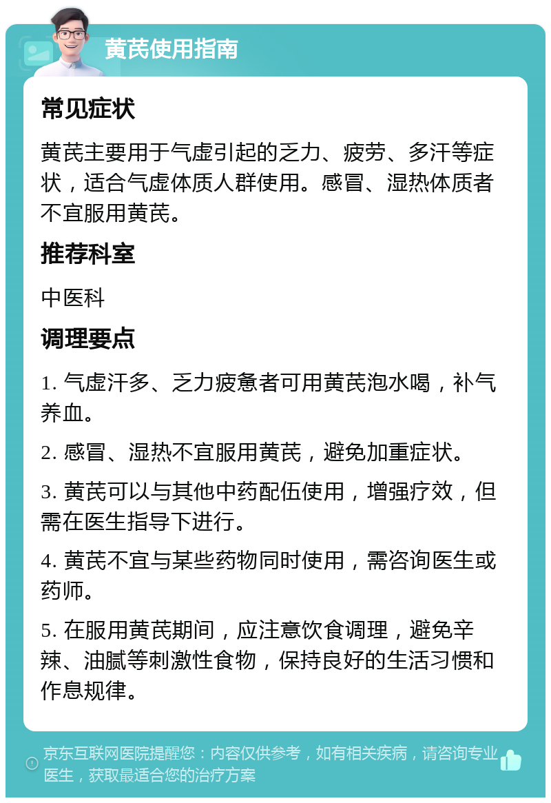 黄芪使用指南 常见症状 黄芪主要用于气虚引起的乏力、疲劳、多汗等症状，适合气虚体质人群使用。感冒、湿热体质者不宜服用黄芪。 推荐科室 中医科 调理要点 1. 气虚汗多、乏力疲惫者可用黄芪泡水喝，补气养血。 2. 感冒、湿热不宜服用黄芪，避免加重症状。 3. 黄芪可以与其他中药配伍使用，增强疗效，但需在医生指导下进行。 4. 黄芪不宜与某些药物同时使用，需咨询医生或药师。 5. 在服用黄芪期间，应注意饮食调理，避免辛辣、油腻等刺激性食物，保持良好的生活习惯和作息规律。