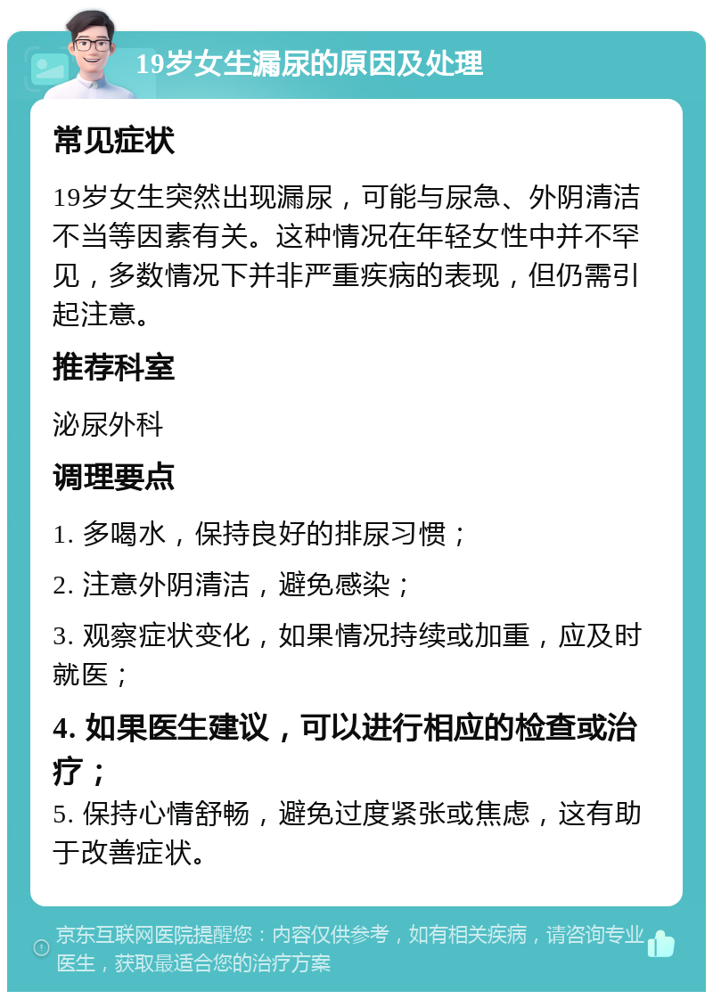 19岁女生漏尿的原因及处理 常见症状 19岁女生突然出现漏尿，可能与尿急、外阴清洁不当等因素有关。这种情况在年轻女性中并不罕见，多数情况下并非严重疾病的表现，但仍需引起注意。 推荐科室 泌尿外科 调理要点 1. 多喝水，保持良好的排尿习惯； 2. 注意外阴清洁，避免感染； 3. 观察症状变化，如果情况持续或加重，应及时就医； 4. 如果医生建议，可以进行相应的检查或治疗； 5. 保持心情舒畅，避免过度紧张或焦虑，这有助于改善症状。