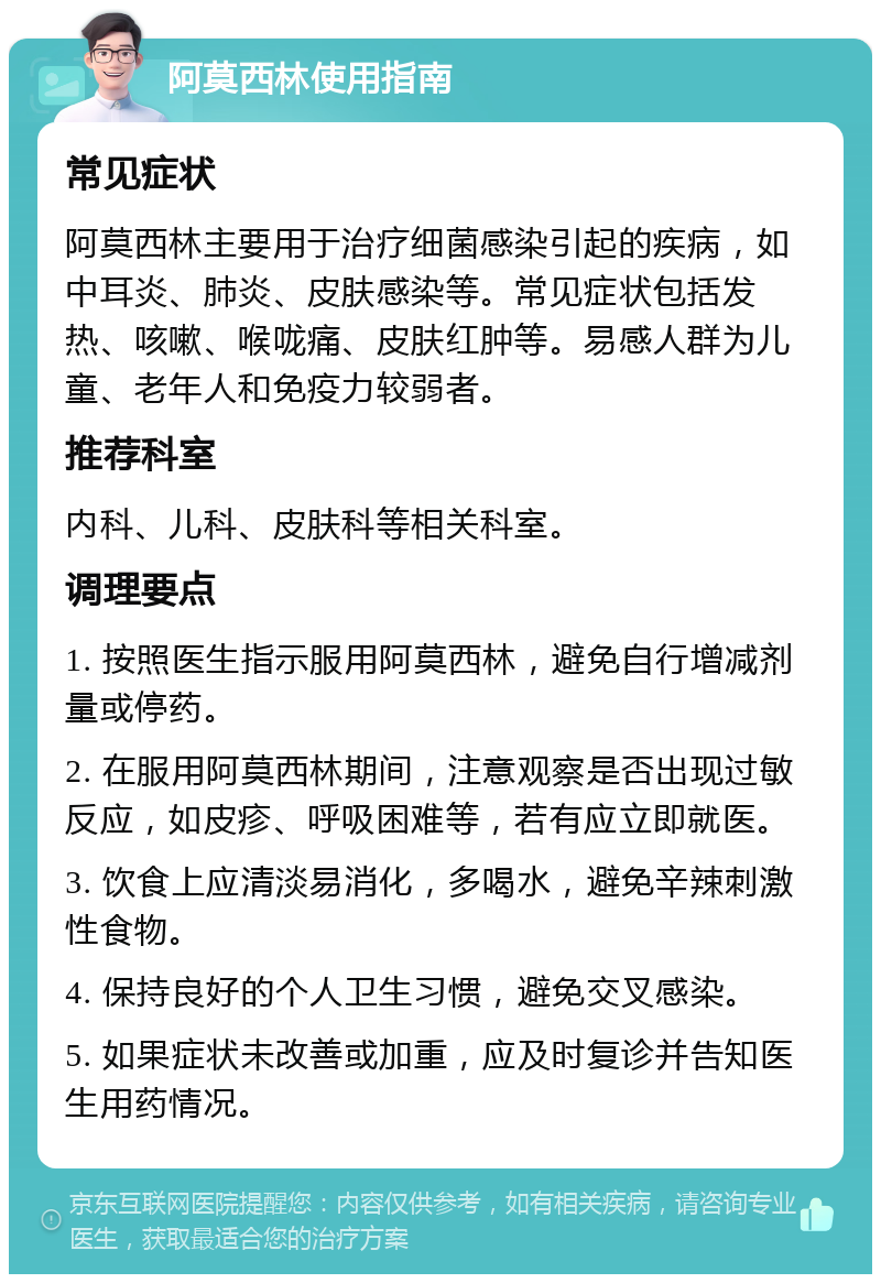 阿莫西林使用指南 常见症状 阿莫西林主要用于治疗细菌感染引起的疾病，如中耳炎、肺炎、皮肤感染等。常见症状包括发热、咳嗽、喉咙痛、皮肤红肿等。易感人群为儿童、老年人和免疫力较弱者。 推荐科室 内科、儿科、皮肤科等相关科室。 调理要点 1. 按照医生指示服用阿莫西林，避免自行增减剂量或停药。 2. 在服用阿莫西林期间，注意观察是否出现过敏反应，如皮疹、呼吸困难等，若有应立即就医。 3. 饮食上应清淡易消化，多喝水，避免辛辣刺激性食物。 4. 保持良好的个人卫生习惯，避免交叉感染。 5. 如果症状未改善或加重，应及时复诊并告知医生用药情况。